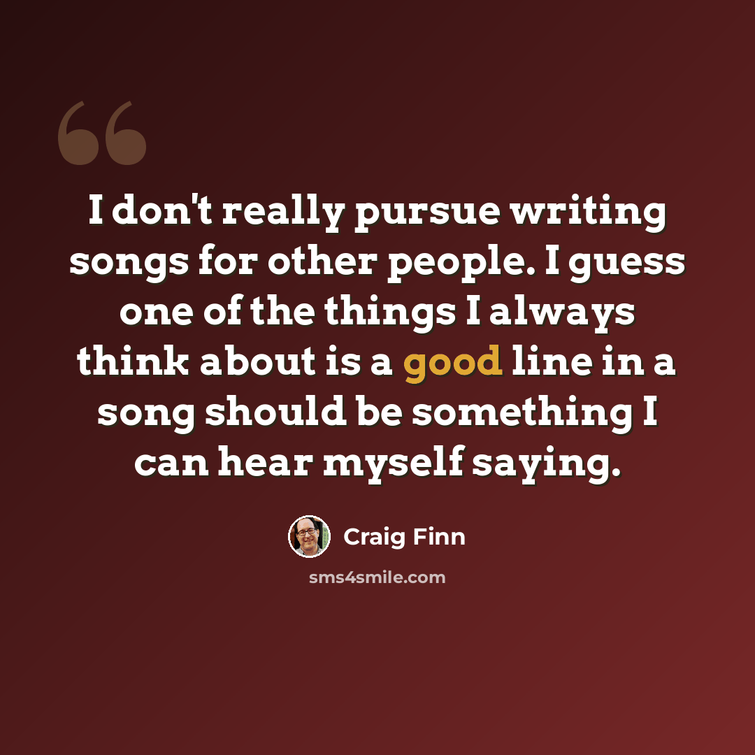 “I don't really pursue writing songs for other people. I guess one of the things I always think about is a good line in a song should be something I can hear myself saying.” quote by Craig Finn