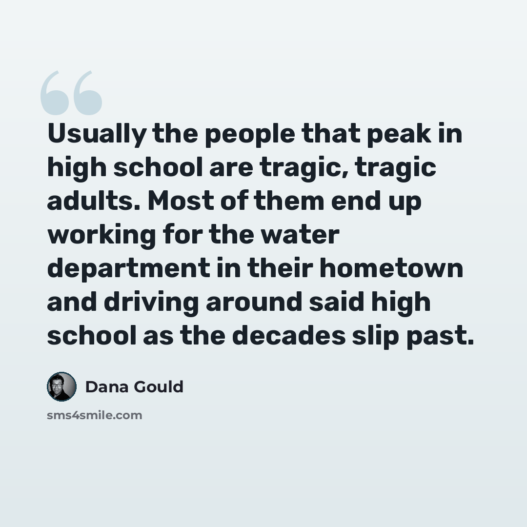 “Usually the people that peak in high school are tragic, tragic adults. Most of them end up working for the water department in their hometown and driving around said high school as the decades slip past.” quote by Dana Gould