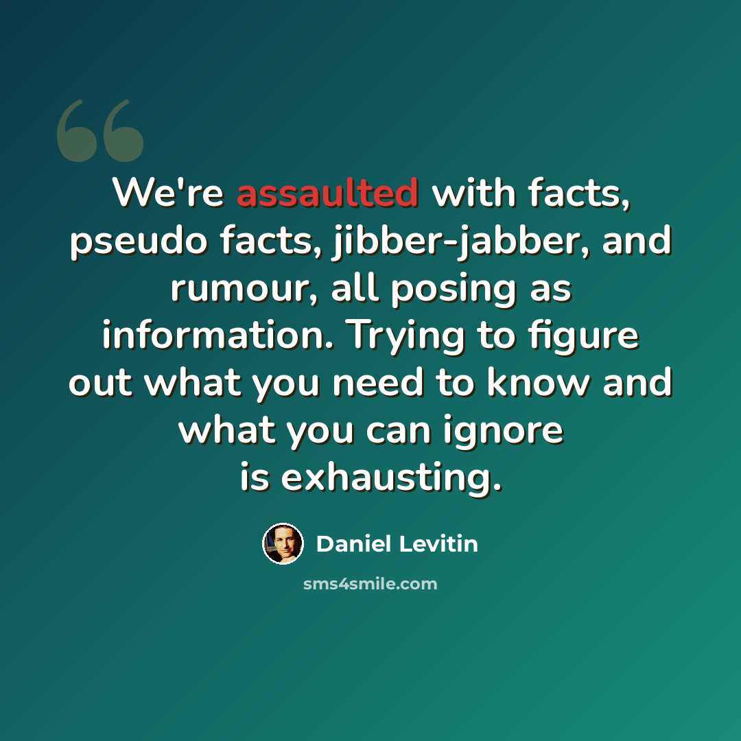 “We're assaulted with facts, pseudo facts, jibber-jabber, and rumour, all posing as information. Trying to figure out what you need to know and what you can ignore is exhausting.” quote by Daniel Levitin
