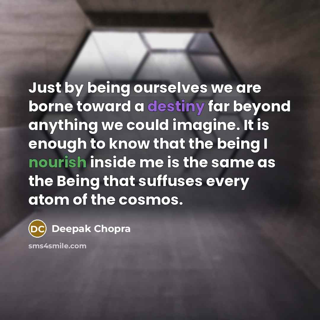 “Just by being ourselves we are borne toward a destiny far beyond anything we could imagine. It is enough to know that the being I nourish inside me is the same as the Being that suffuses every atom of the cosmos.” quote by Deepak Chopra