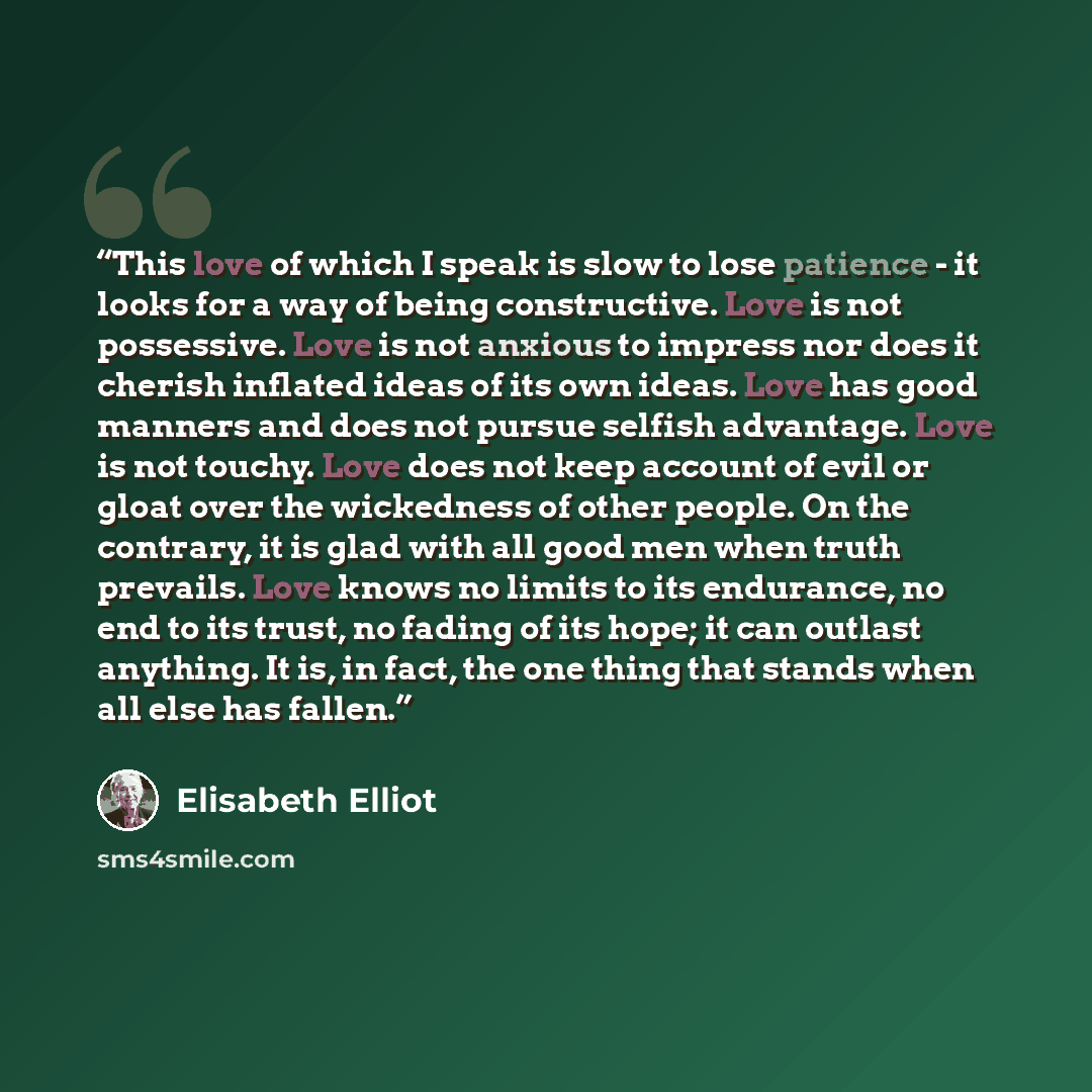 “This love of which I speak is slow to lose patience - it looks for a way of being constructive. Love is not possessive. Love is not anxious to impress nor does it cherish inflated ideas of its own ideas. Love has good manners and does not pursue selfish advantage. Love is not touchy. Love does not…” quote by Elisabeth Elliot