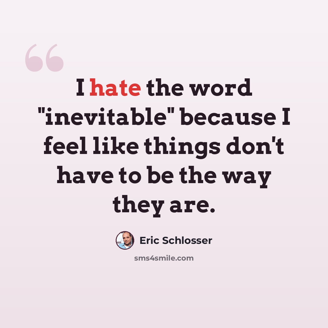 “I hate the word "inevitable" because I feel like things don't have to be the way they are.” quote by Eric Schlosser
