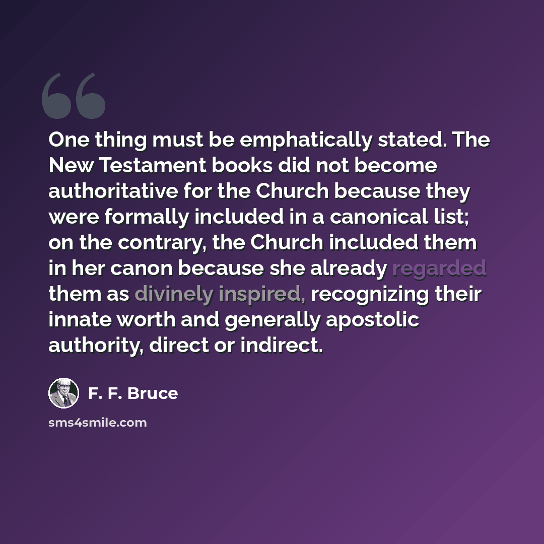“One thing must be emphatically stated. The New Testament books did not become authoritative for the Church because they were formally included in a canonical list; on the contrary, the Church included them in her canon because she already regarded them as divinely inspired, recognizing their…” quote by F. F. Bruce