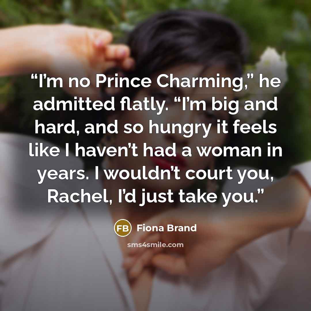 “I’m no Prince Charming,” he admitted flatly. “I’m big and hard, and so hungry it feels like I haven’t had a woman in years. I wouldn’t court you, Rachel, I’d just take you.” quote by Fiona Brand