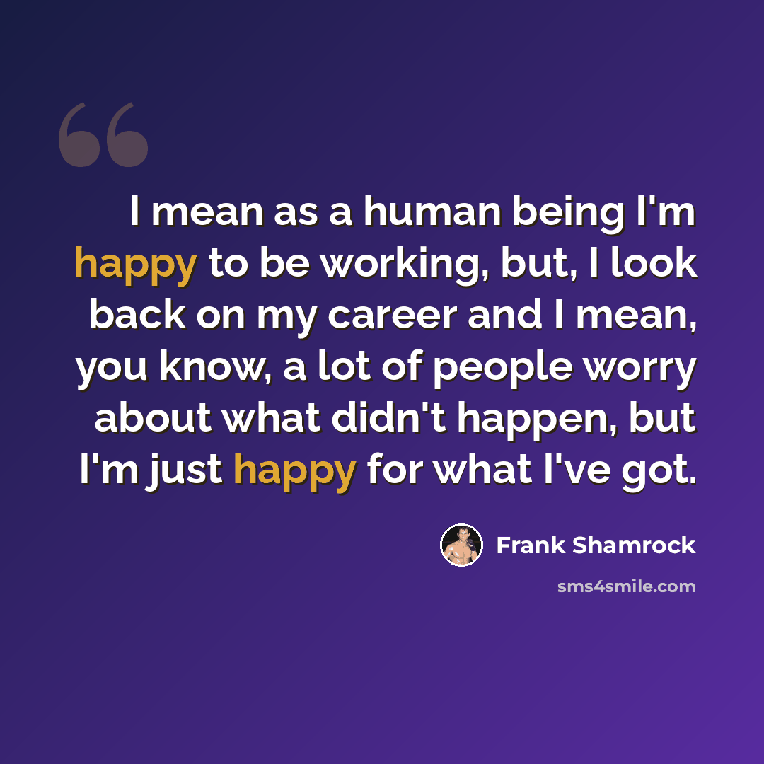 “I mean as a human being I'm happy to be working, but, I look back on my career and I mean, you know, a lot of people worry about what didn't happen, but I'm just happy for what I've got.” quote by Frank Shamrock