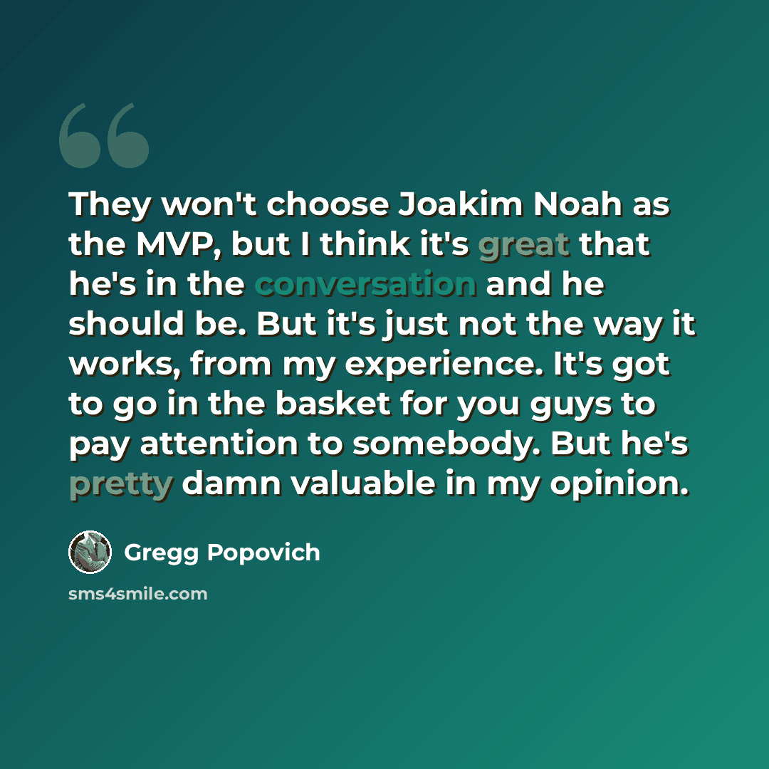 “They won't choose Joakim Noah as the MVP, but I think it's great that he's in the conversation and he should be. But it's just not the way it works, from my experience. It's got to go in the basket for you guys to pay attention to somebody. But he's pretty damn valuable in my opinion.” quote by Gregg Popovich