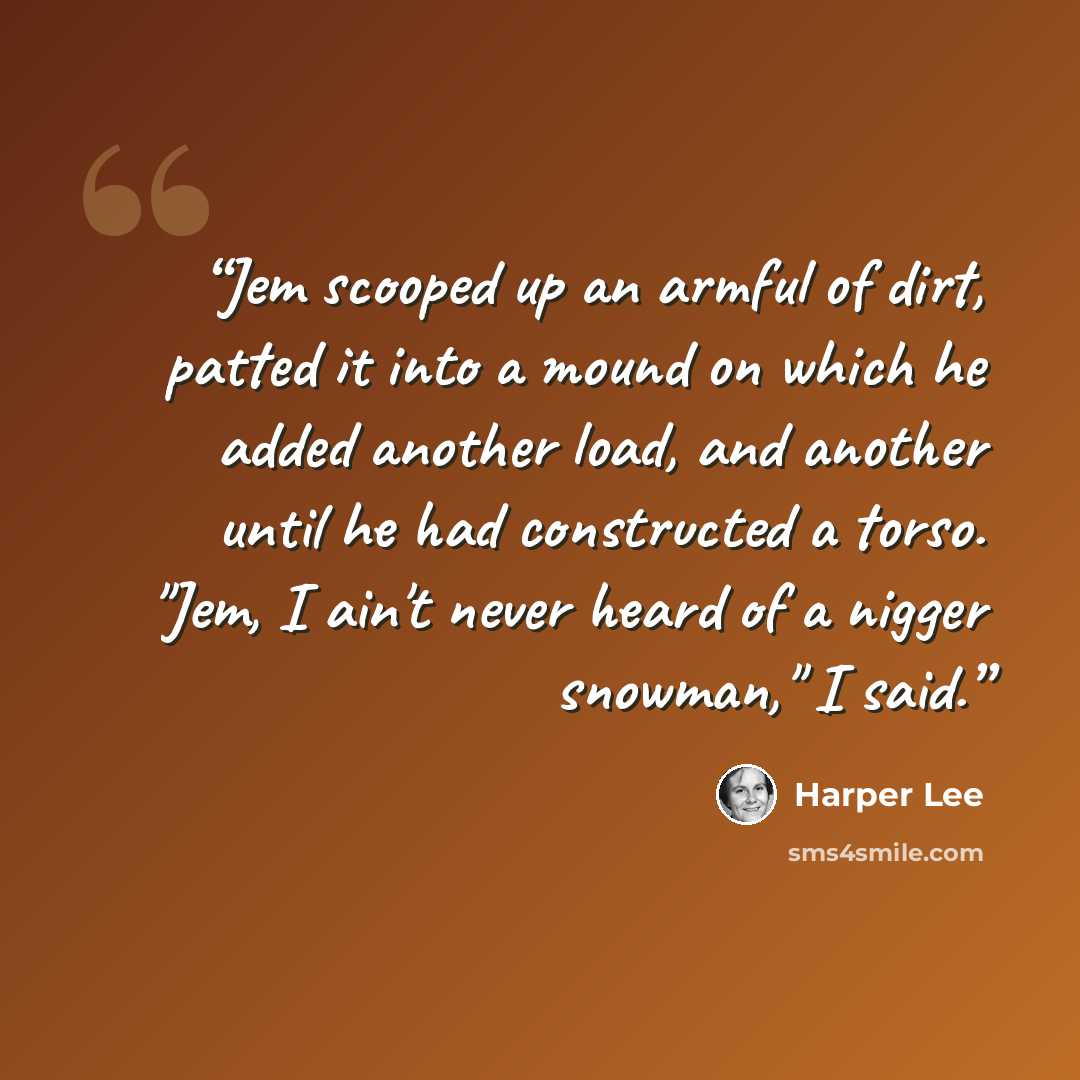 “Jem scooped up an armful of dirt, patted it into a mound on which he added another load, and another until he had constructed a torso. "Jem, I ain't never heard of a nigger snowman," I said.” quote by Harper Lee