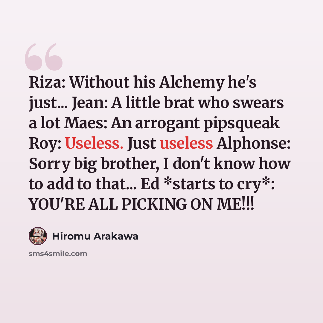 “Riza: Without his Alchemy he's just... Jean: A little brat who swears a lot Maes: An arrogant pipsqueak Roy: Useless. Just useless Alphonse: Sorry big brother, I don't know how to add to that... Ed *starts to cry*: YOU'RE ALL PICKING ON ME!!!” quote by Hiromu Arakawa