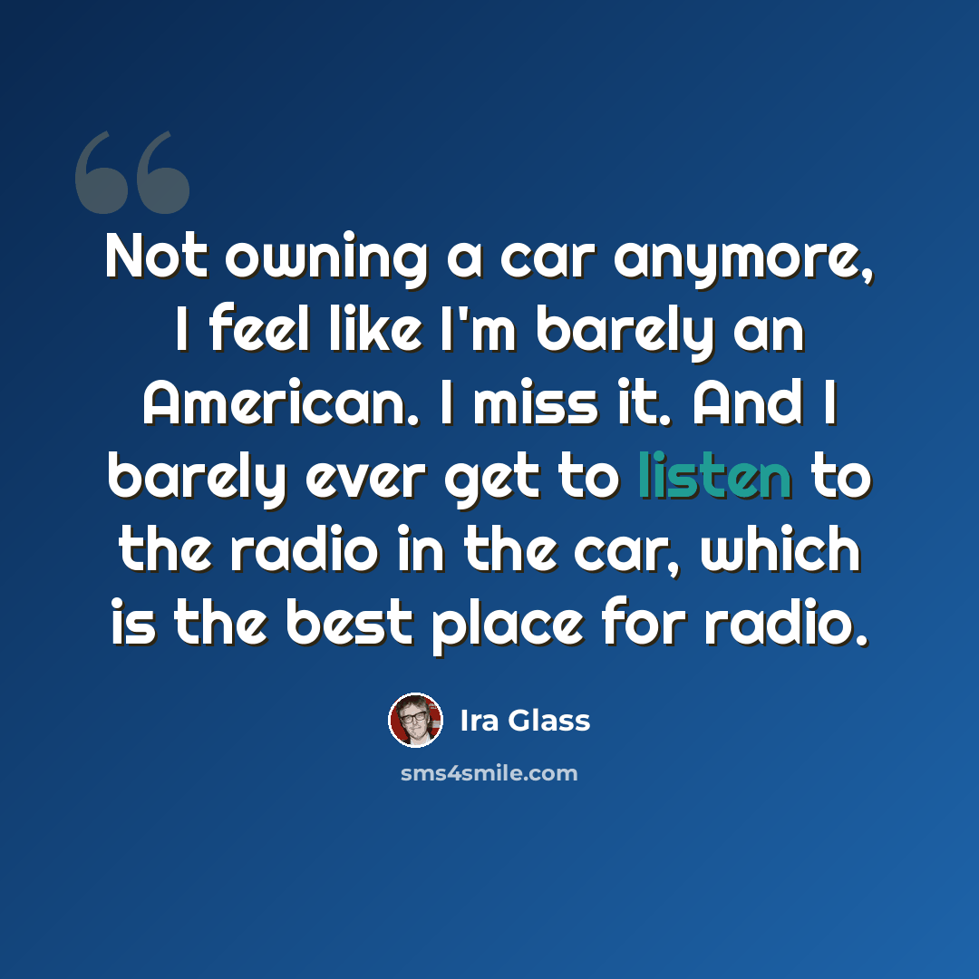 “Not owning a car anymore, I feel like I'm barely an American. I miss it. And I barely ever get to listen to the radio in the car, which is the best place for radio.” quote by Ira Glass