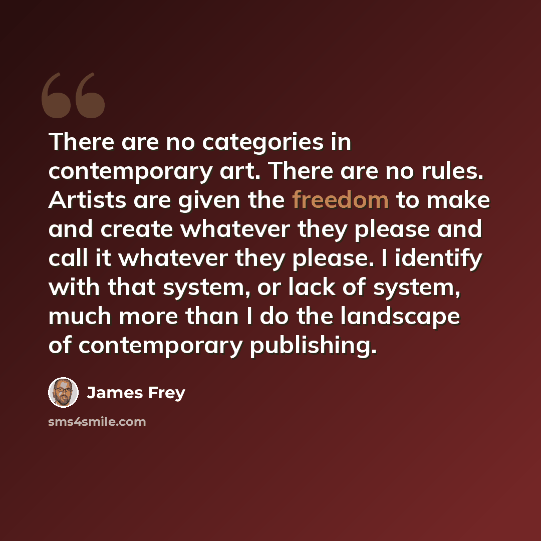 “There are no categories in contemporary art. There are no rules. Artists are given the freedom to make and create whatever they please and call it whatever they please. I identify with that system, or lack of system, much more than I do the landscape of contemporary publishing.” quote by James Frey