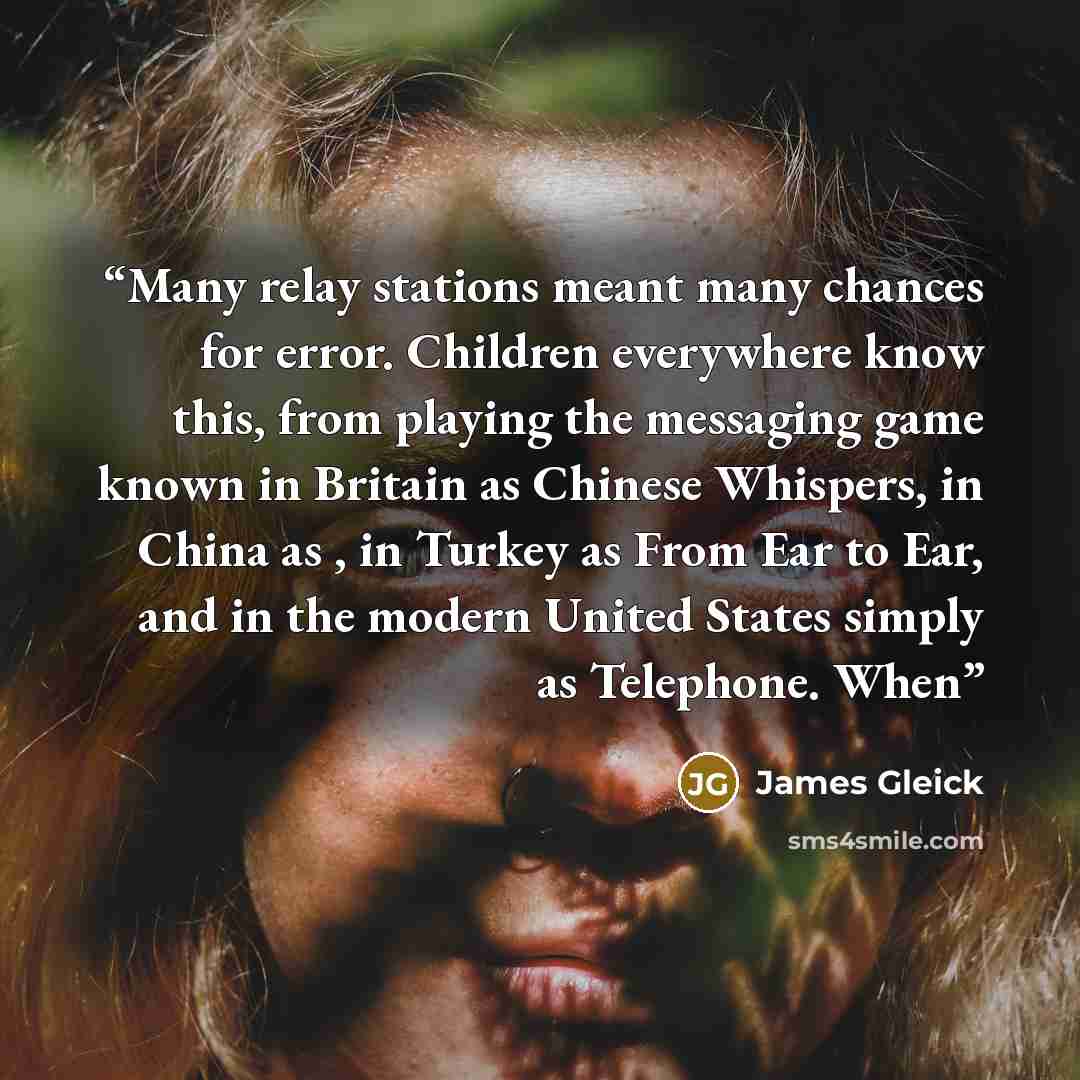 “Many relay stations meant many chances for error. Children everywhere know this, from playing the messaging game known in Britain as Chinese Whispers, in China as , in Turkey as From Ear to Ear, and in the modern United States simply as Telephone. When” quote by James Gleick