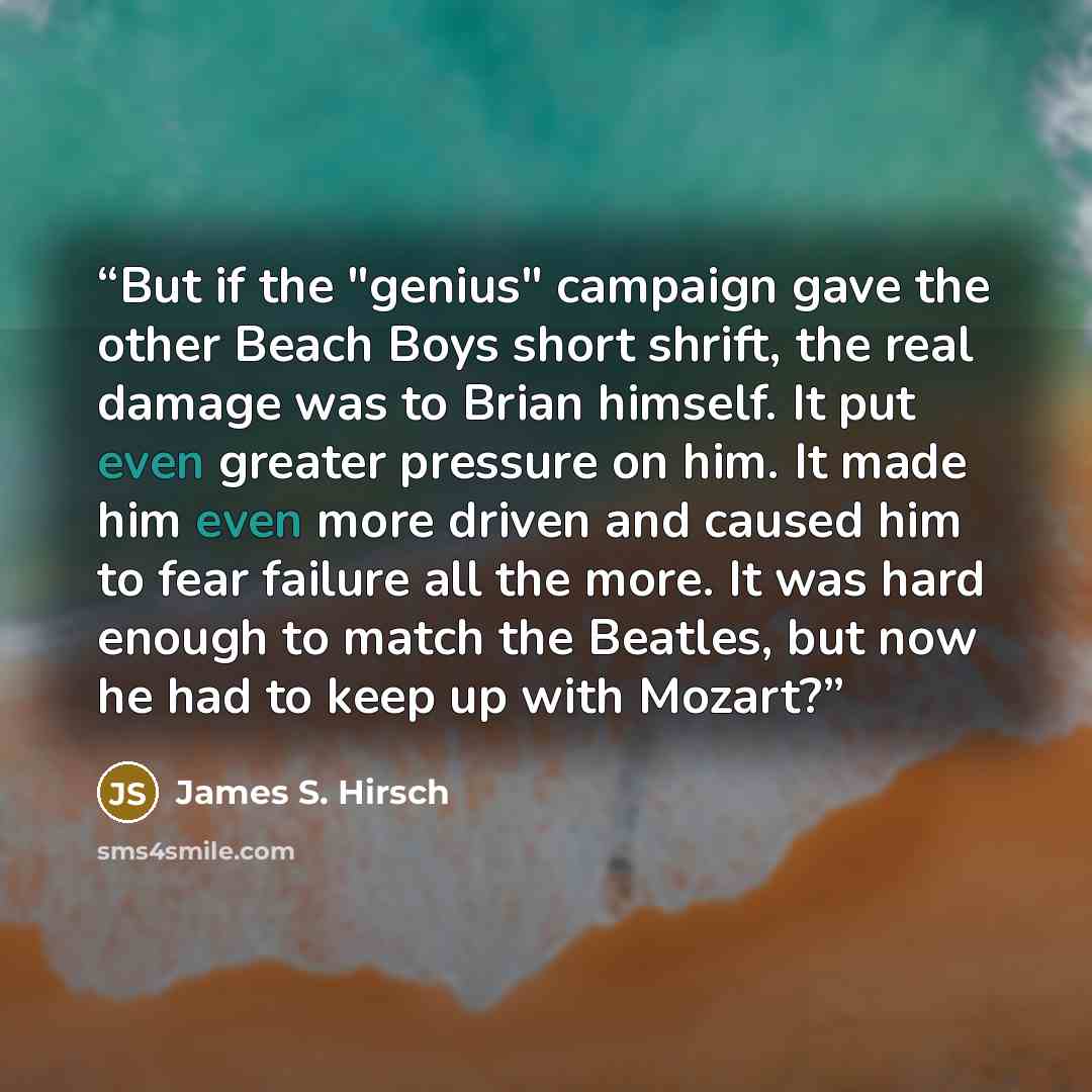 “But if the "genius" campaign gave the other Beach Boys short shrift, the real damage was to Brian himself. It put even greater pressure on him. It made him even more driven and caused him to fear failure all the more. It was hard enough to match the Beatles, but now he had to keep up with Mozart?” quote by James S. Hirsch