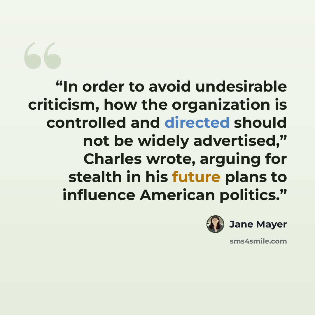 “In order to avoid undesirable criticism, how the organization is controlled and directed should not be widely advertised,” Charles wrote, arguing for stealth in his future plans to influence American politics.” quote by Jane Mayer