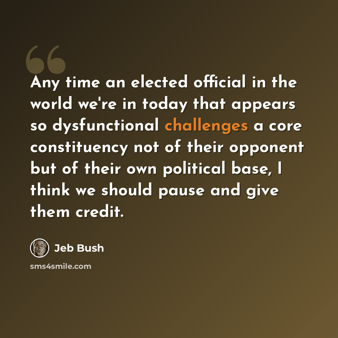 “Any time an elected official in the world we're in today that appears so dysfunctional challenges a core constituency not of their opponent but of their own political base, I think we should pause and give them credit.” quote by Jeb Bush