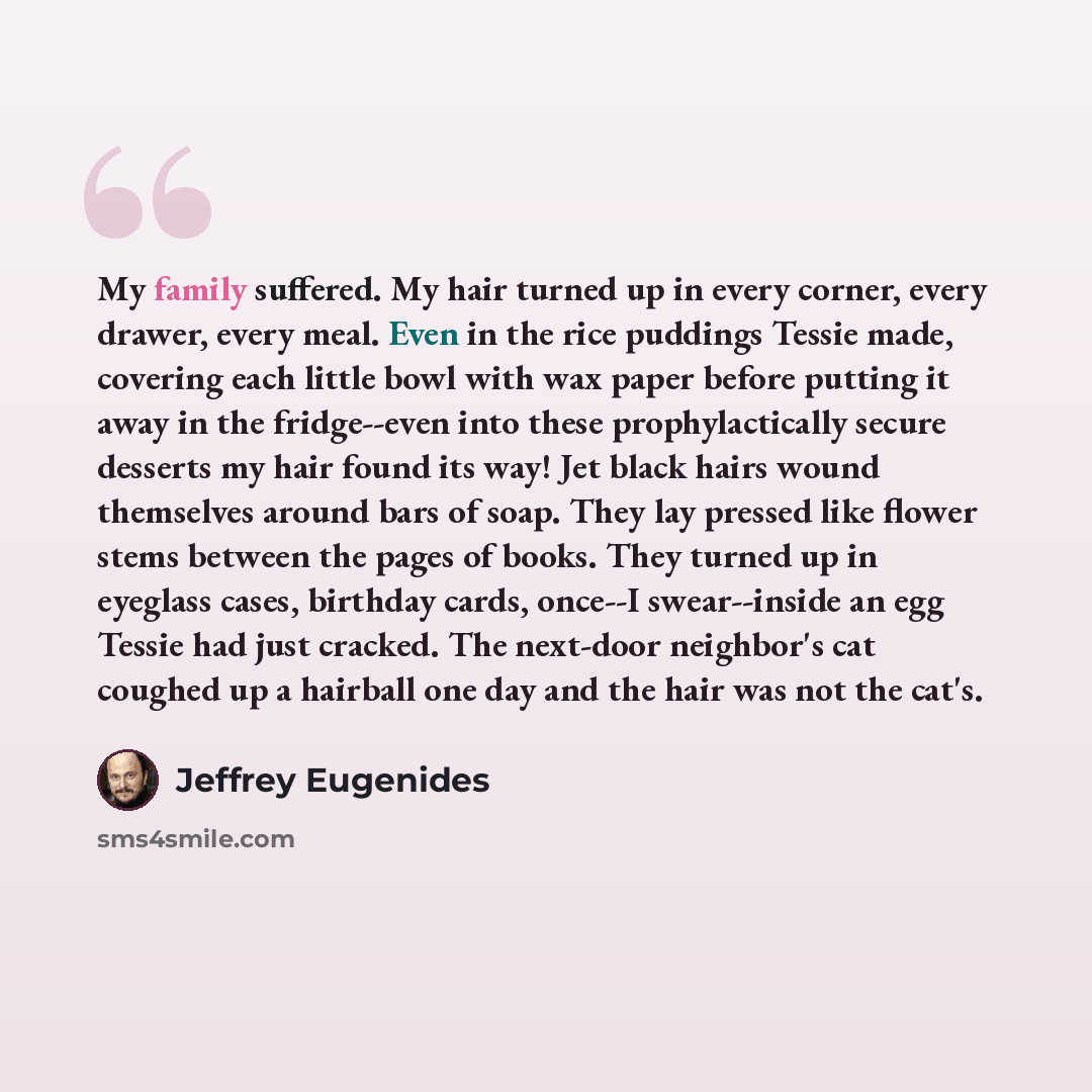“My family suffered. My hair turned up in every corner, every drawer, every meal. Even in the rice puddings Tessie made, covering each little bowl with wax paper before putting it away in the fridge--even into these prophylactically secure desserts my hair found its way! Jet black hairs wound…” quote by Jeffrey Eugenides