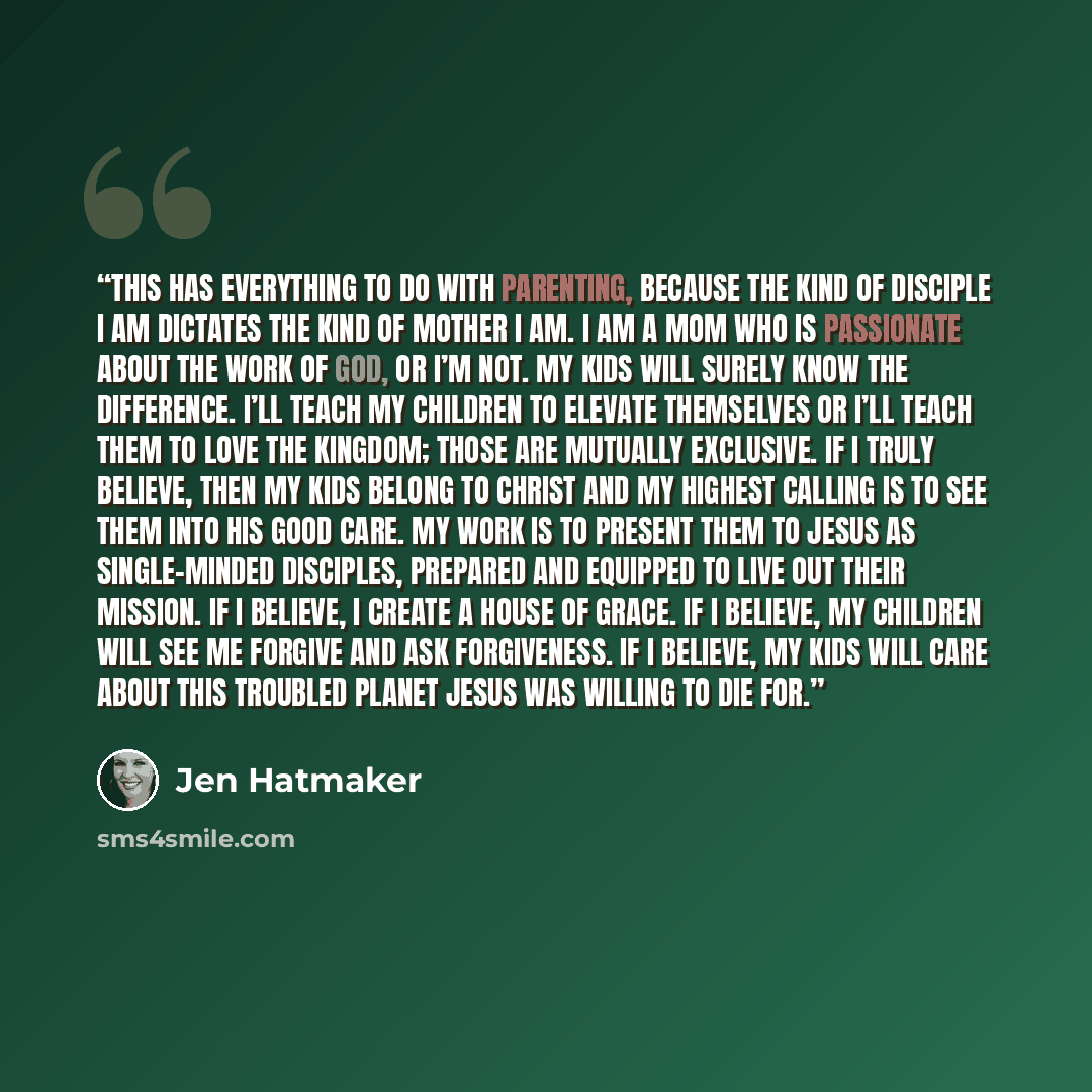 “This has everything to do with parenting, because the kind of disciple I am dictates the kind of mother I am. I am a mom who is passionate about the work of God, or I’m not. My kids will surely know the difference. I’ll teach my children to elevate themselves or I’ll teach them to love the…” quote by Jen Hatmaker