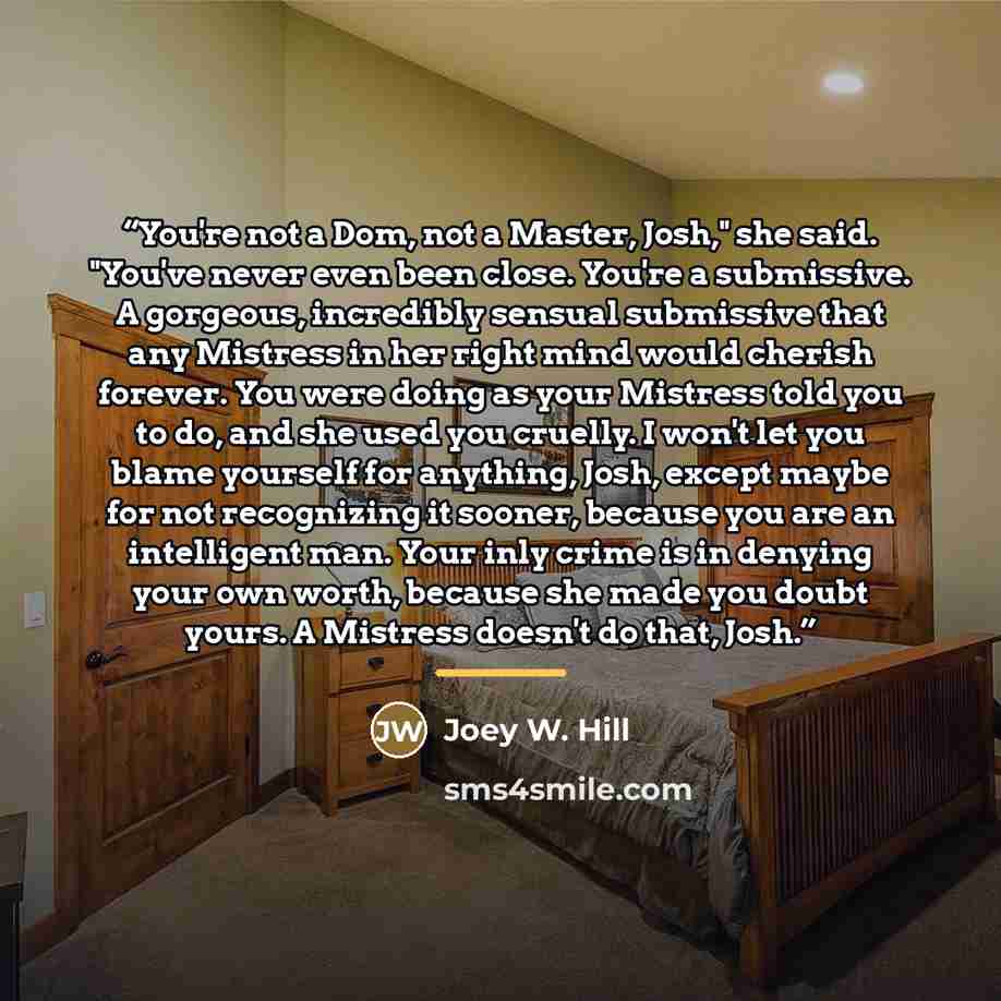 “You're not a Dom, not a Master, Josh," she said. "You've never even been close. You're a submissive. A gorgeous, incredibly sensual submissive that any Mistress in her right mind would cherish forever. You were doing as your Mistress told you to do, and she used you cruelly. I won't let you blame…” quote by Joey W. Hill