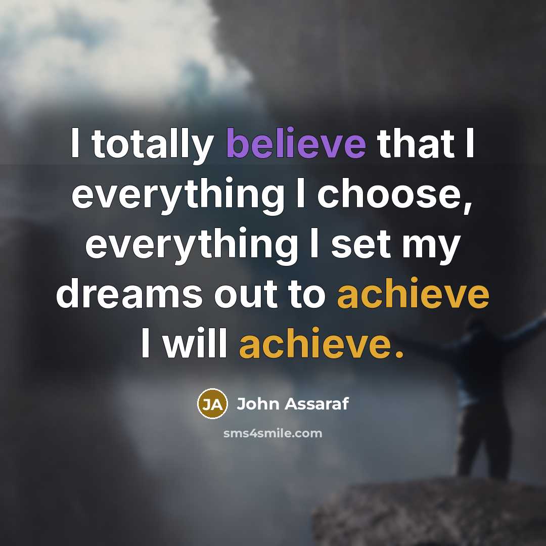 “I totally believe that I everything I choose, everything I set my dreams out to achieve I will achieve.” quote by John Assaraf