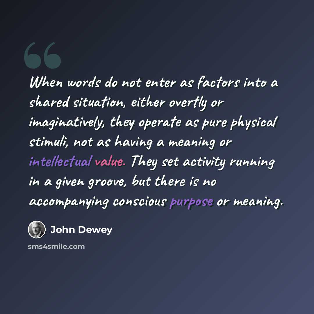 “When words do not enter as factors into a shared situation, either overtly or imaginatively, they operate as pure physical stimuli, not as having a meaning or intellectual value. They set activity running in a given groove, but there is no accompanying conscious purpose or meaning.” quote by John Dewey