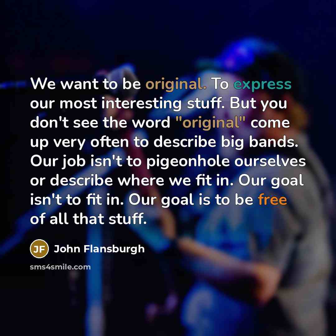 “We want to be original. To express our most interesting stuff. But you don't see the word "original" come up very often to describe big bands. Our job isn't to pigeonhole ourselves or describe where we fit in. Our goal isn't to fit in. Our goal is to be free of all that stuff.” quote by John Flansburgh