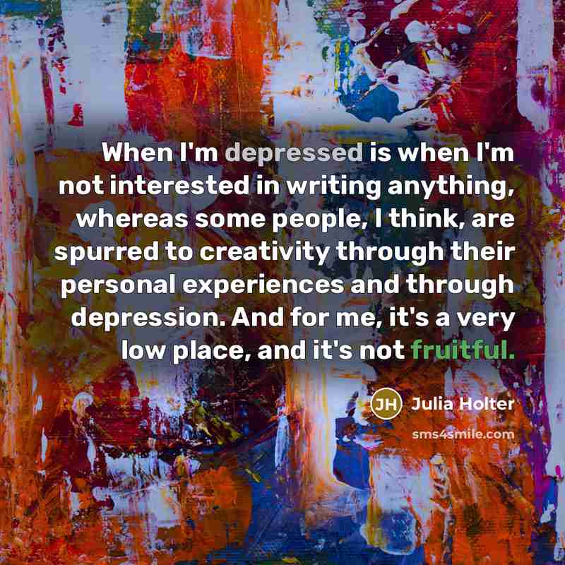 “When I'm depressed is when I'm not interested in writing anything, whereas some people, I think, are spurred to creativity through their personal experiences and through depression. And for me, it's a very low place, and it's not fruitful.” quote by Julia Holter