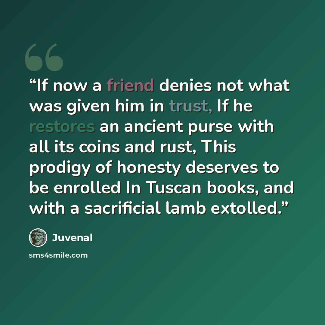 “If now a friend denies not what was given him in trust, If he restores an ancient purse with all its coins and rust, This prodigy of honesty deserves to be enrolled In Tuscan books, and with a sacrificial lamb extolled.” quote by Juvenal