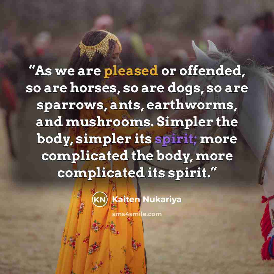 “As we are pleased or offended, so are horses, so are dogs, so are sparrows, ants, earthworms, and mushrooms. Simpler the body, simpler its spirit; more complicated the body, more complicated its spirit.” quote by Kaiten Nukariya