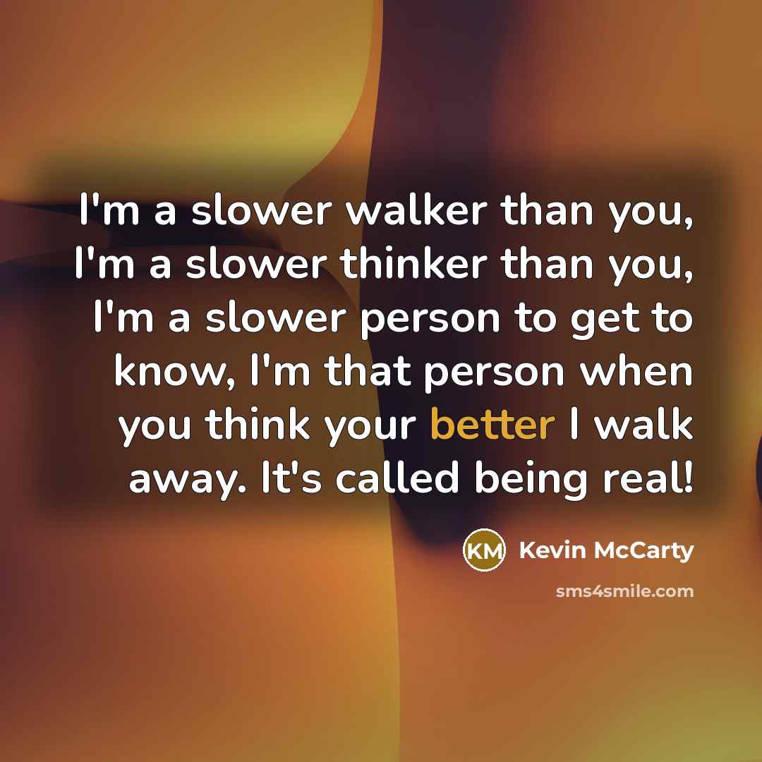 “I'm a slower walker than you, I'm a slower thinker than you, I'm a slower person to get to know, I'm that person when you think your better I walk away. It's called being real!” quote by Kevin McCarty