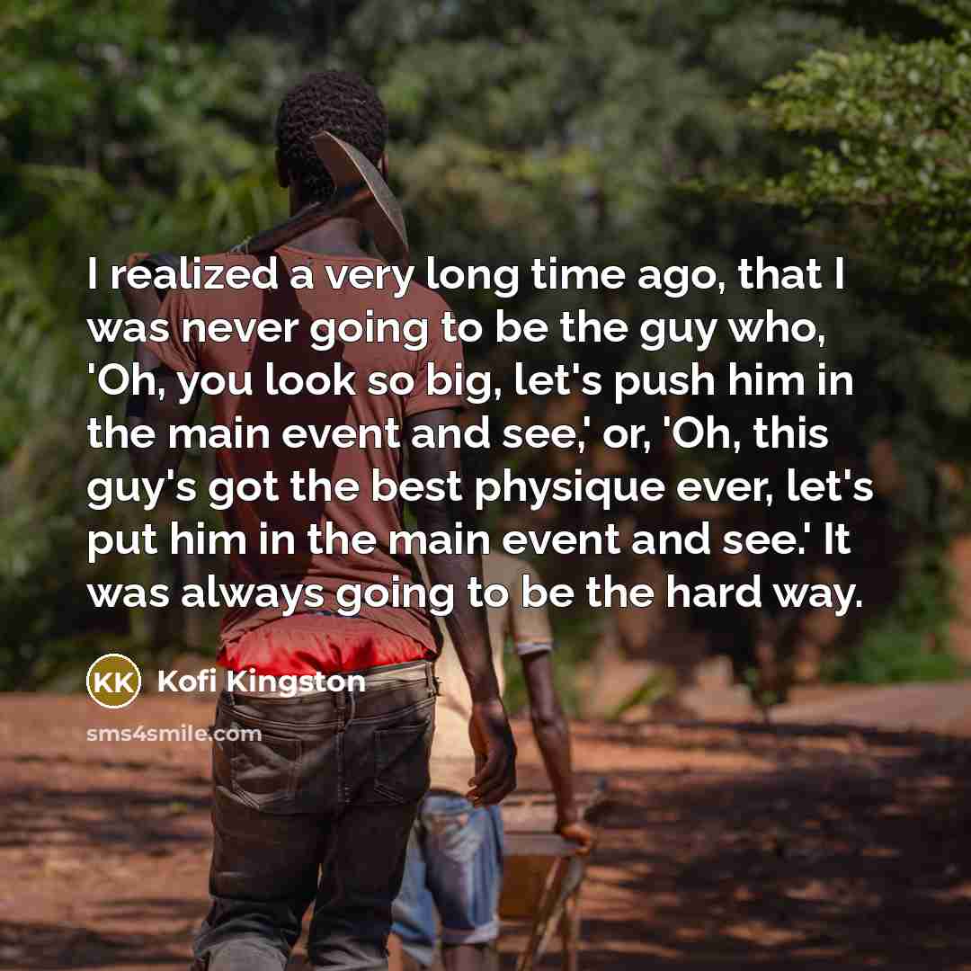“I realized a very long time ago, that I was never going to be the guy who, 'Oh, you look so big, let's push him in the main event and see,' or, 'Oh, this guy's got the best physique ever, let's put him in the main event and see.' It was always going to be the hard way.” quote by Kofi Kingston