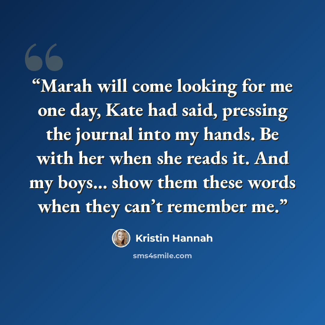“Marah will come looking for me one day, Kate had said, pressing the journal into my hands. Be with her when she reads it. And my boys… show them these words when they can’t remember me.” quote by Kristin Hannah