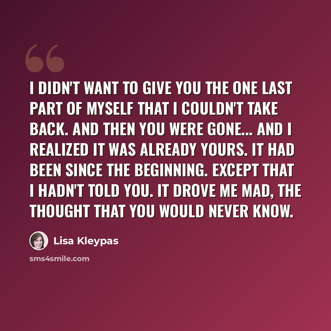 “I didn't want to give you the one last part of myself that I couldn't take back. And then you were gone... And I realized it was already yours. It had been since the beginning. Except that I hadn't told you. It drove me mad, the thought that you would never know.” quote by Lisa Kleypas