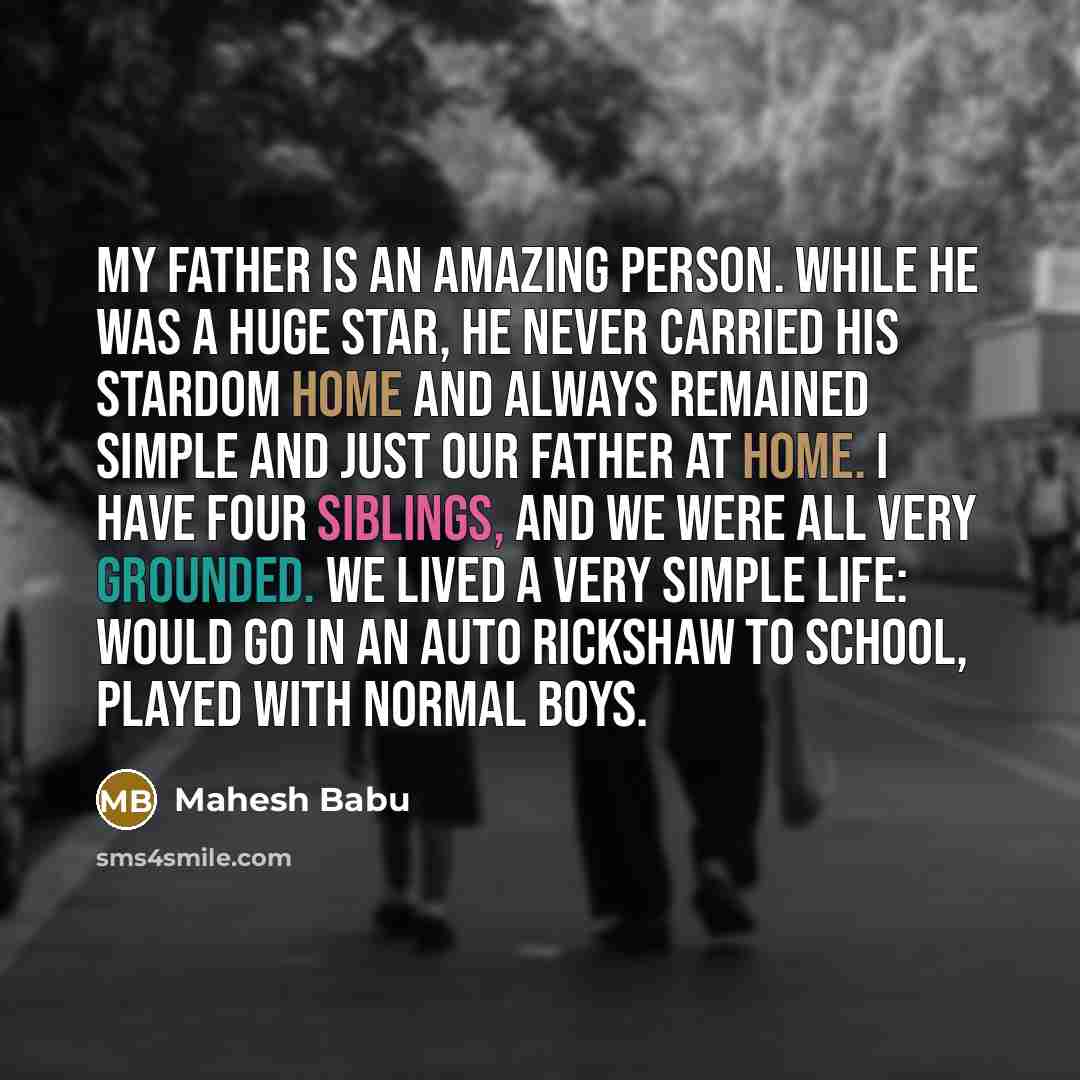 “My father is an amazing person. While he was a huge star, he never carried his stardom home and always remained simple and just our father at home. I have four siblings, and we were all very grounded. We lived a very simple life: would go in an auto rickshaw to school, played with normal boys.” quote by Mahesh Babu