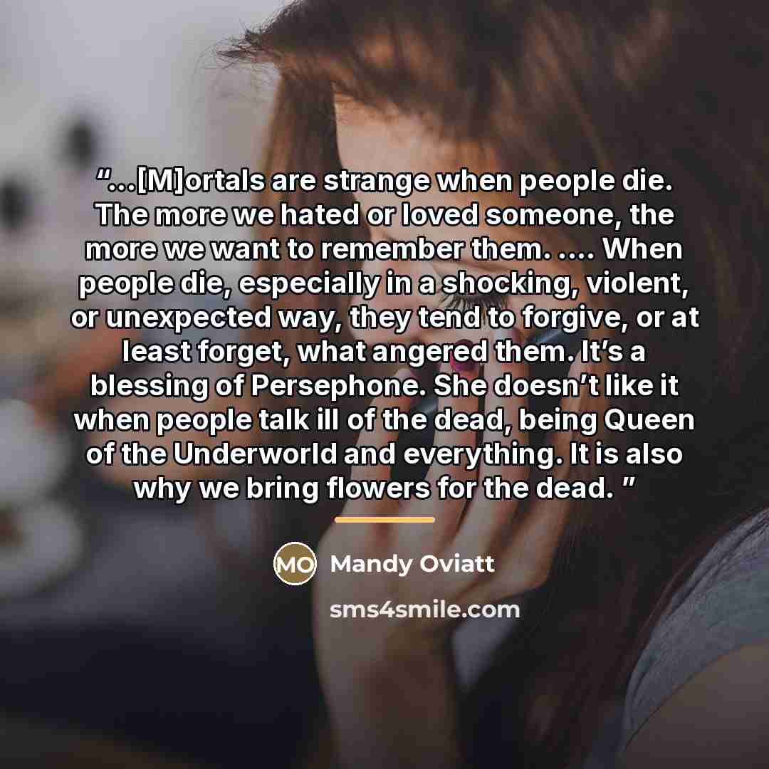“...[M]ortals are strange when people die. The more we hated or loved someone, the more we want to remember them. … When people die, especially in a shocking, violent, or unexpected way, they tend to forgive, or at least forget, what angered them. It’s a blessing of Persephone. She doesn’t like it…” quote by Mandy Oviatt