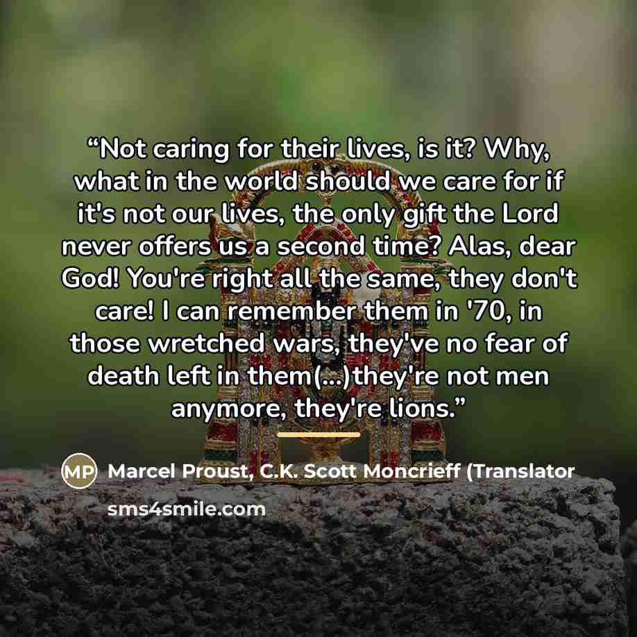 “Not caring for their lives, is it? Why, what in the world should we care for if it's not our lives, the only gift the Lord never offers us a second time? Alas, dear God! You're right all the same, they don't care! I can remember them in '70, in those wretched wars, they've no fear of death left in…” quote by C.K. Scott Moncrieff Marcel Proust