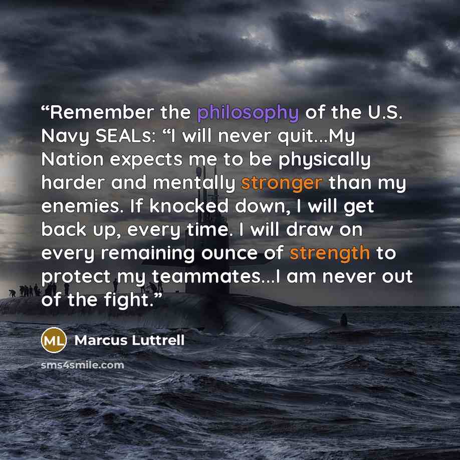 “Remember the philosophy of the U.S. Navy SEALs: “I will never quit...My Nation expects me to be physically harder and mentally stronger than my enemies. If knocked down, I will get back up, every time. I will draw on every remaining ounce of strength to protect my teammates...I am never out of the…” quote by Marcus Luttrell
