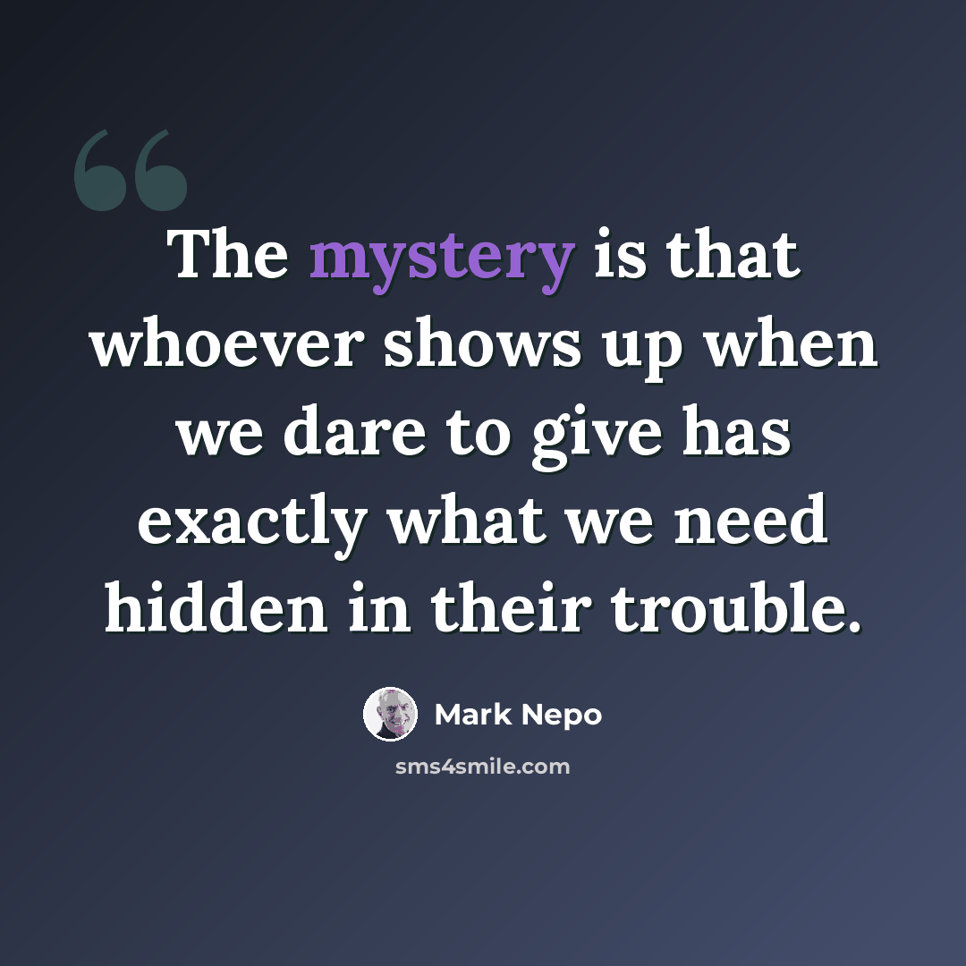 “The mystery is that whoever shows up when we dare to give has exactly what we need hidden in their trouble.” quote by Mark Nepo