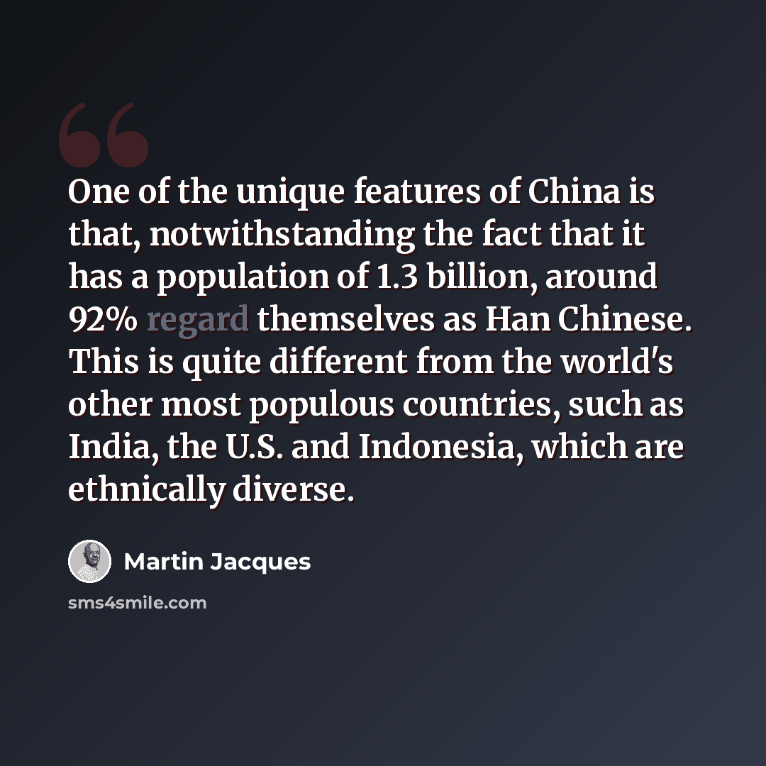 “One of the unique features of China is that, notwithstanding the fact that it has a population of 1.3 billion, around 92% regard themselves as Han Chinese. This is quite different from the world's other most populous countries, such as India, the U.S. and Indonesia, which are ethnically diverse.” quote by Martin Jacques