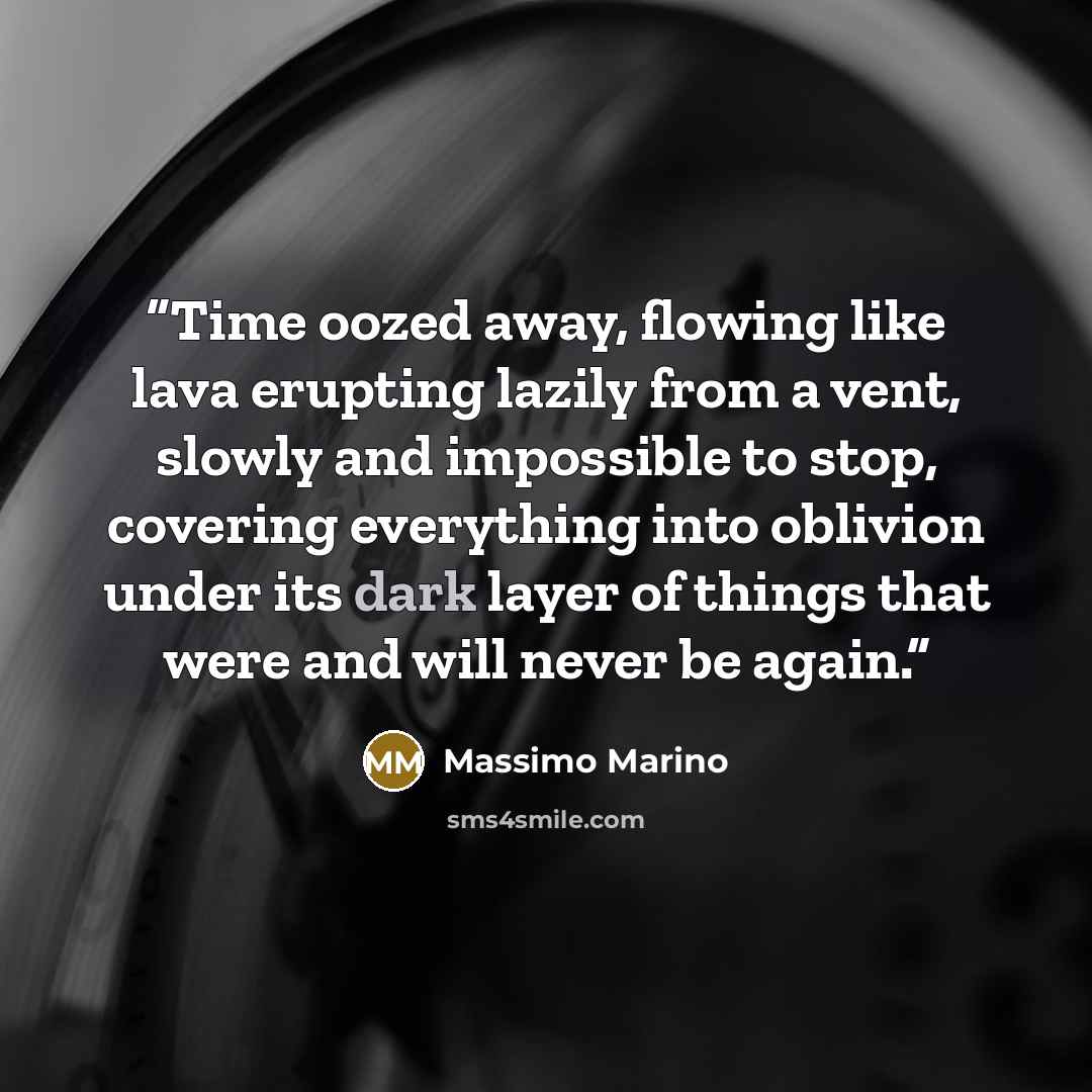 “Time oozed away, flowing like lava erupting lazily from a vent, slowly and impossible to stop, covering everything into oblivion under its dark layer of things that were and will never be again.” quote by Massimo Marino