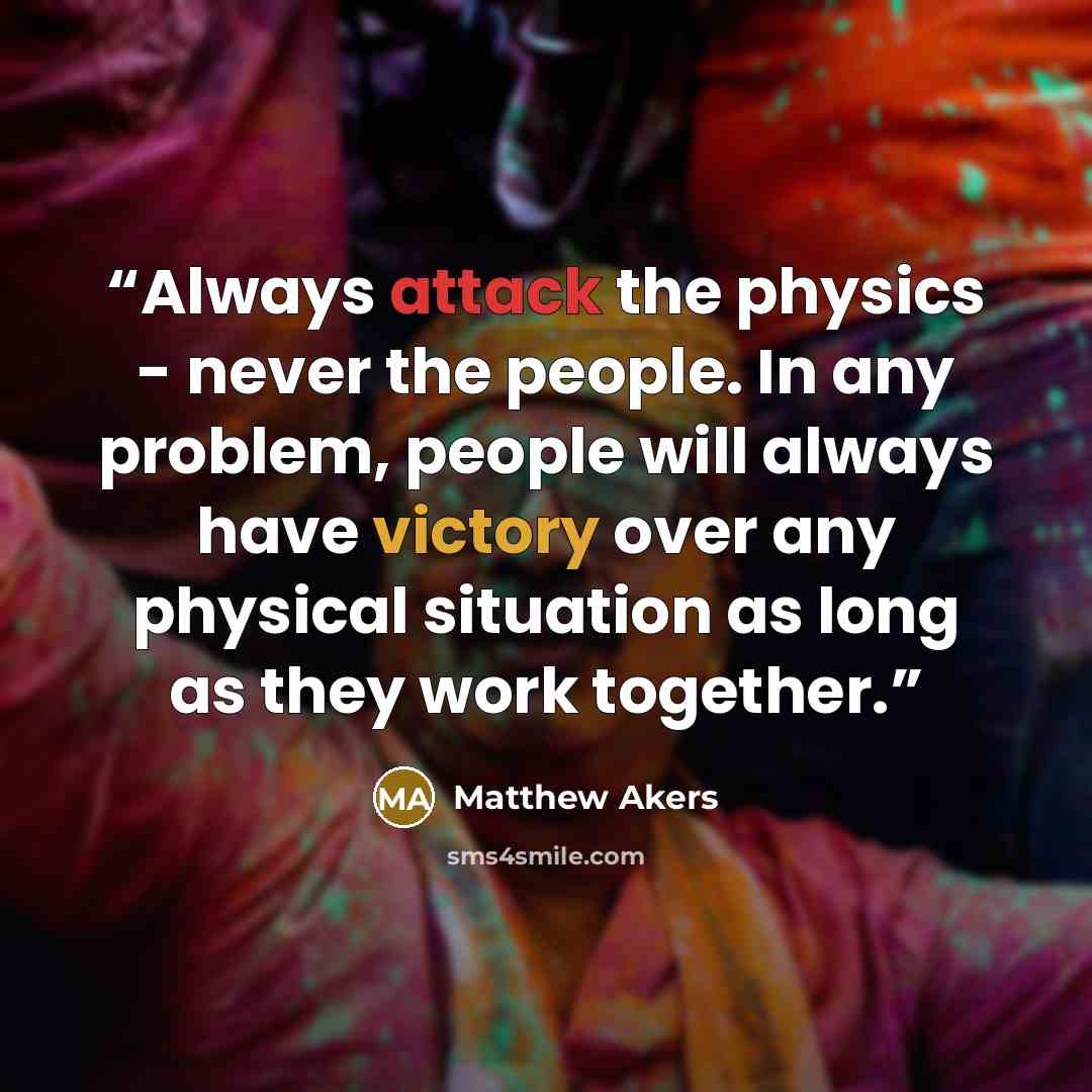 “Always attack the physics - never the people. In any problem, people will always have victory over any physical situation as long as they work together.” quote by Matthew Akers