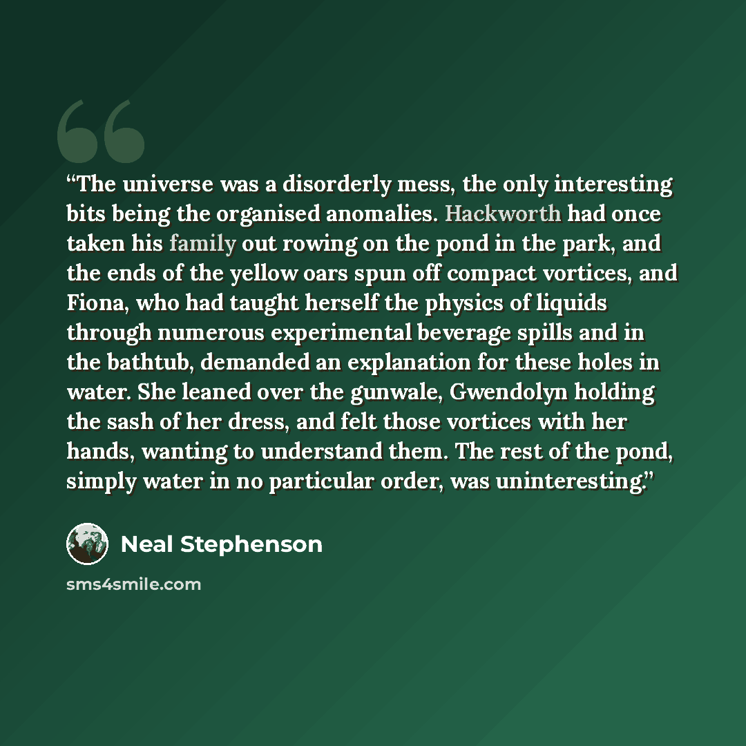“The universe was a disorderly mess, the only interesting bits being the organised anomalies. Hackworth had once taken his family out rowing on the pond in the park, and the ends of the yellow oars spun off compact vortices, and Fiona, who had taught herself the physics of liquids through numerous…” quote by Neal Stephenson