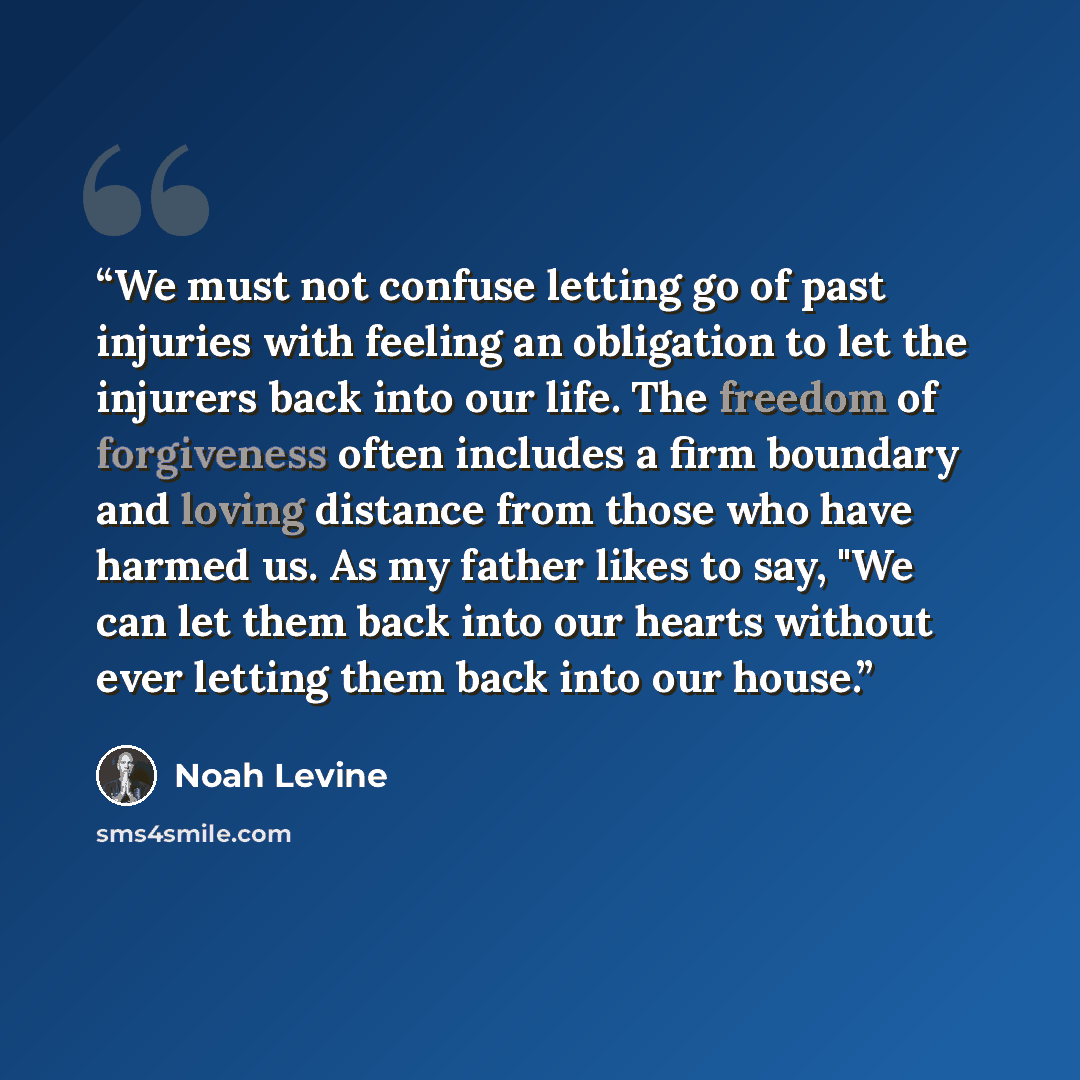 “We must not confuse letting go of past injuries with feeling an obligation to let the injurers back into our life. The freedom of forgiveness often includes a firm boundary and loving distance from those who have harmed us. As my father likes to say, "We can let them back into our hearts without…” quote by Noah Levine