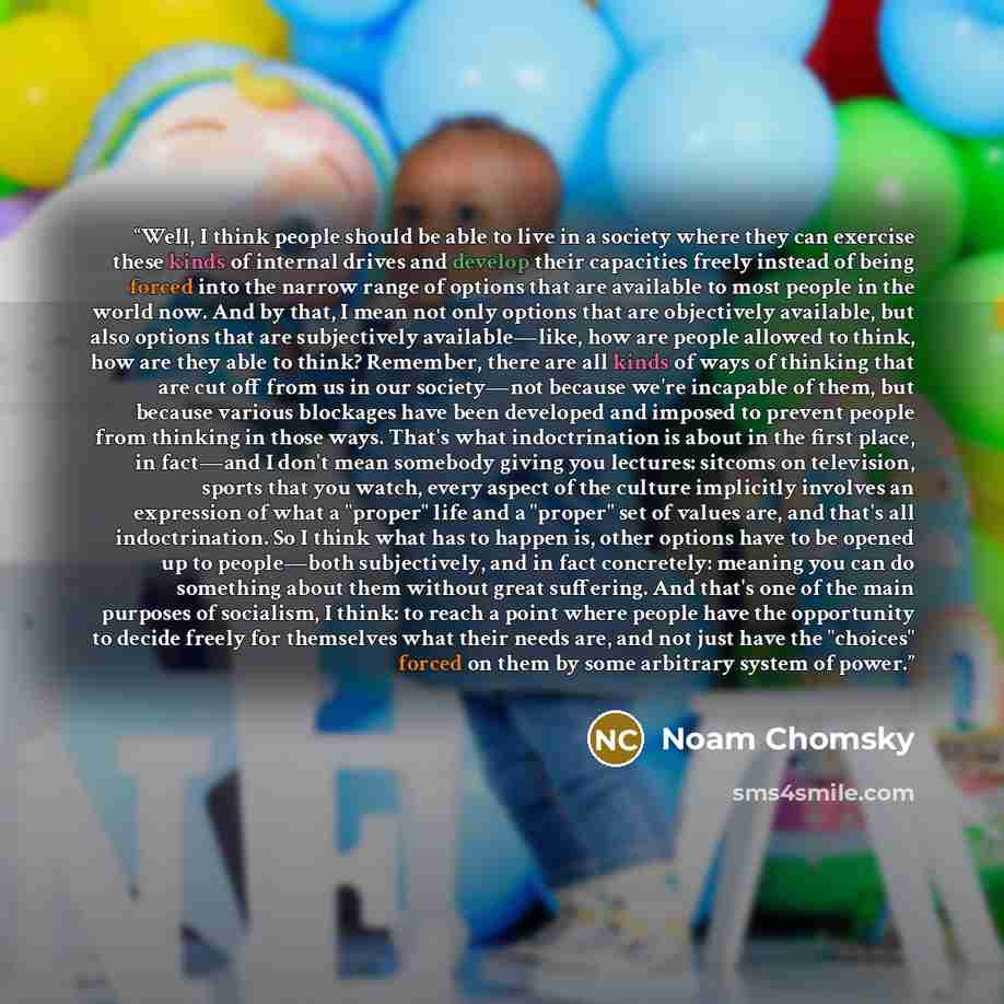 “Well, I think people should be able to live in a society where they can exercise these kinds of internal drives and develop their capacities freely instead of being forced into the narrow range of options that are available to most people in the world now. And by that, I mean not only options that…” quote by Noam Chomsky