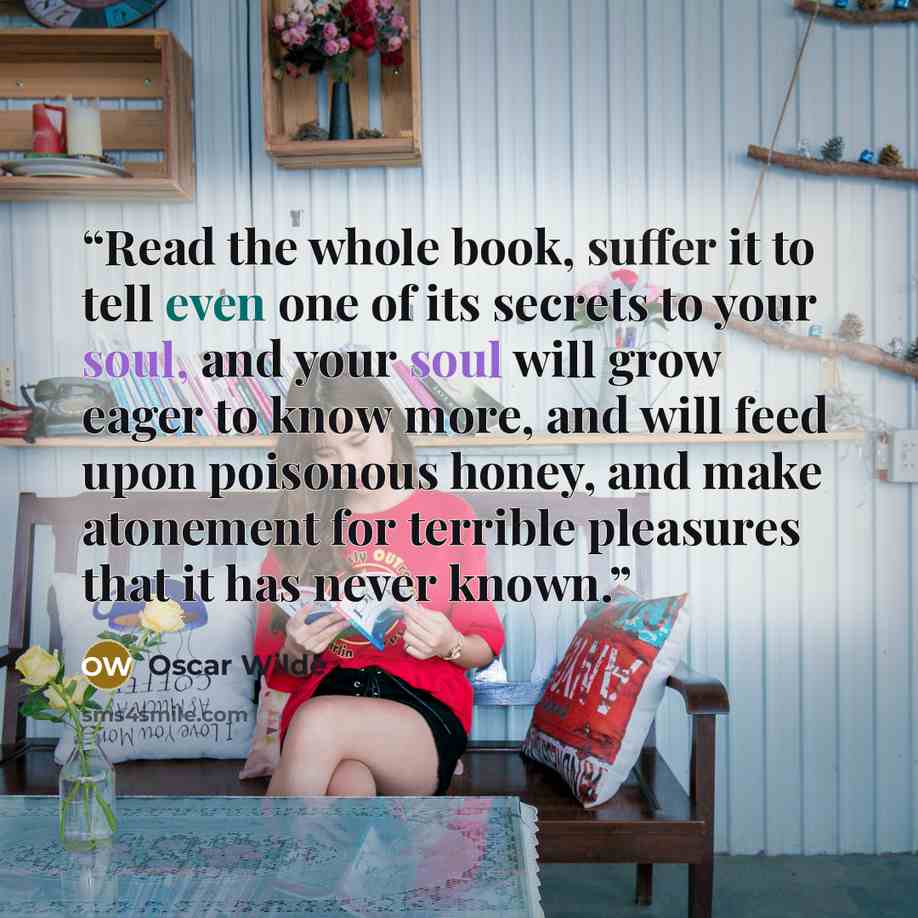 “Read the whole book, suffer it to tell even one of its secrets to your soul, and your soul will grow eager to know more, and will feed upon poisonous honey, and make atonement for terrible pleasures that it has never known.” quote by Oscar Wilde