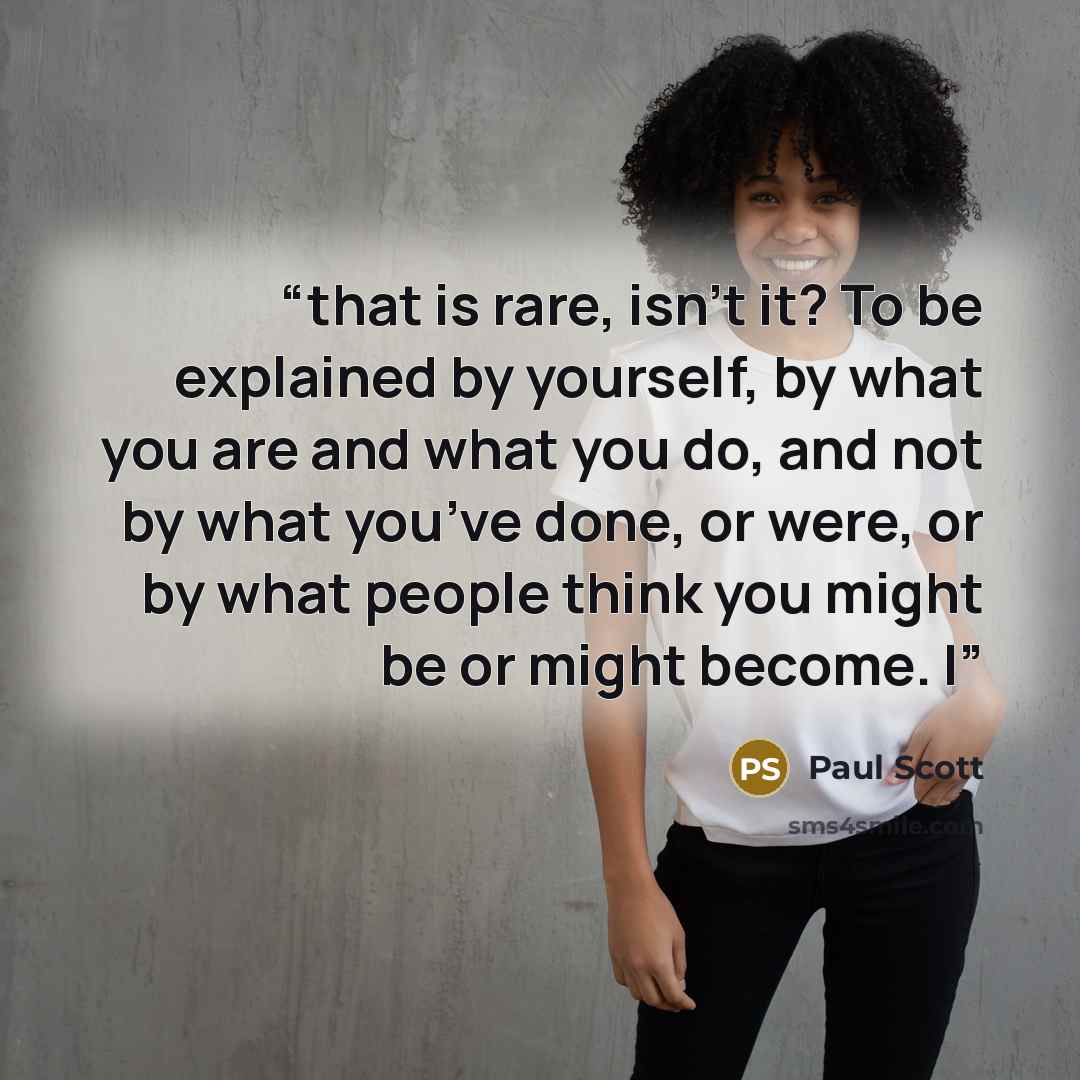 “that is rare, isn’t it? To be explained by yourself, by what you are and what you do, and not by what you’ve done, or were, or by what people think you might be or might become. I” quote by Paul Scott