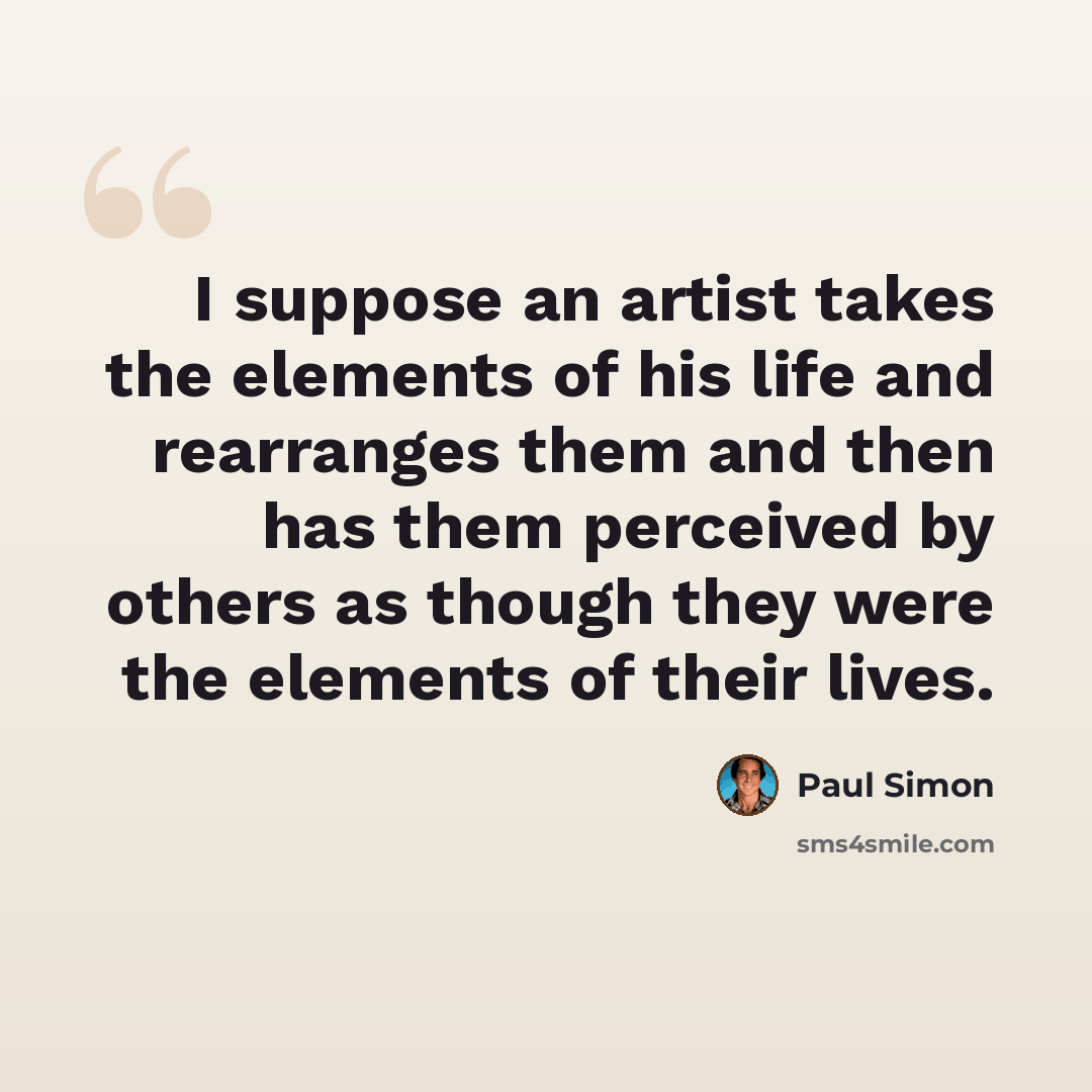 “I suppose an artist takes the elements of his life and rearranges them and then has them perceived by others as though they were the elements of their lives.” quote by Paul Simon