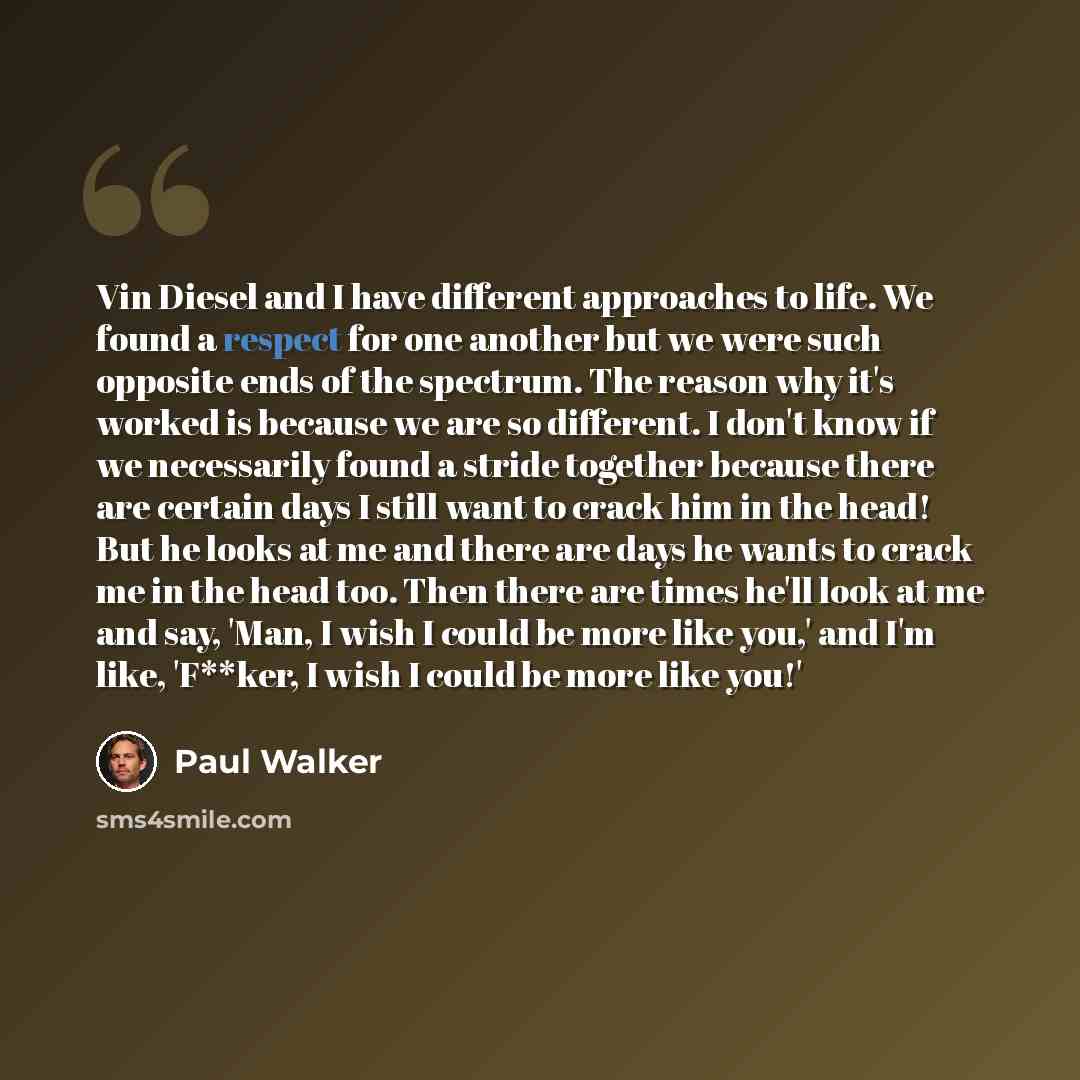 “Vin Diesel and I have different approaches to life. We found a respect for one another but we were such opposite ends of the spectrum. The reason why it's worked is because we are so different. I don't know if we necessarily found a stride together because there are certain days I still want to…” quote by Paul Walker