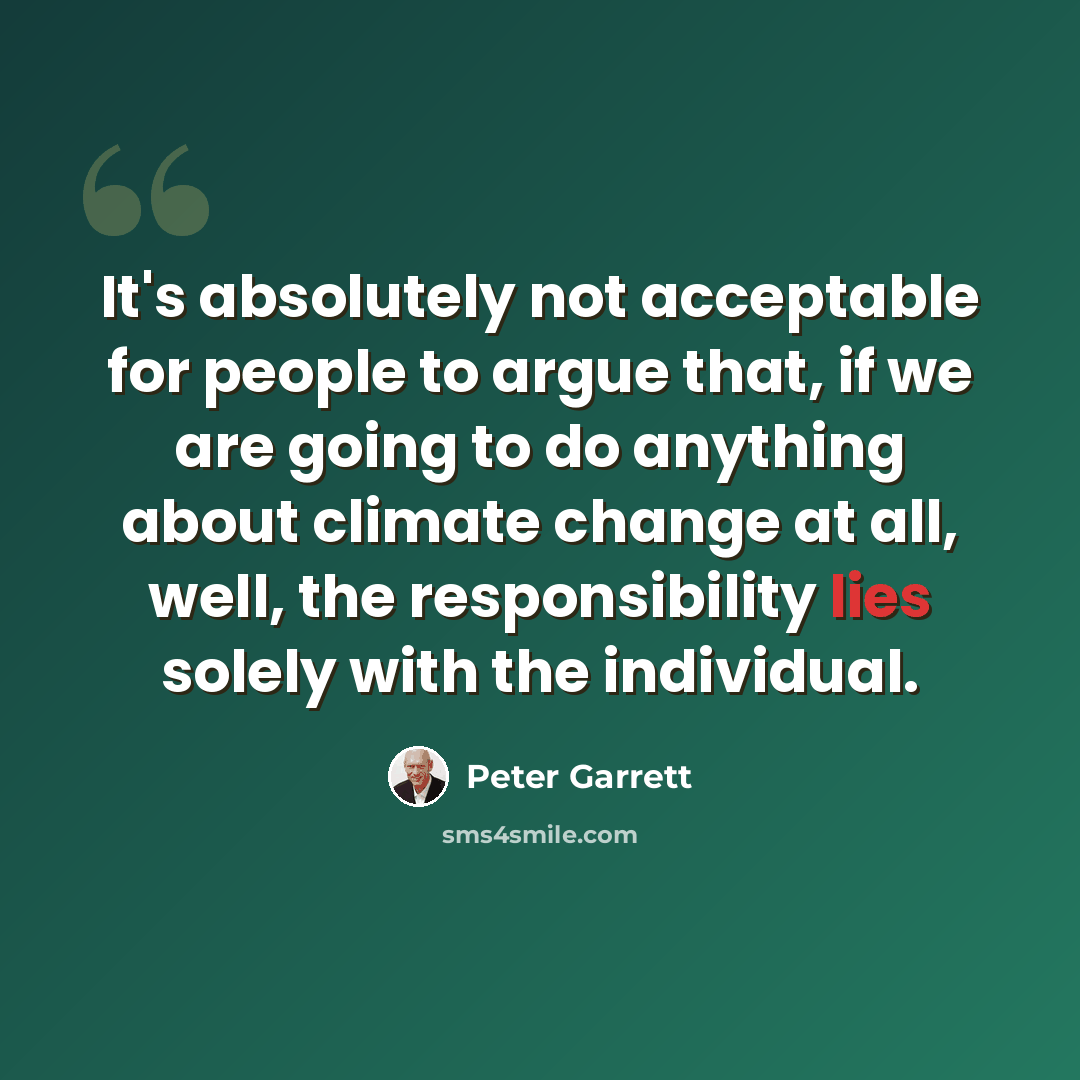 “It's absolutely not acceptable for people to argue that, if we are going to do anything about climate change at all, well, the responsibility lies solely with the individual.” quote by Peter Garrett