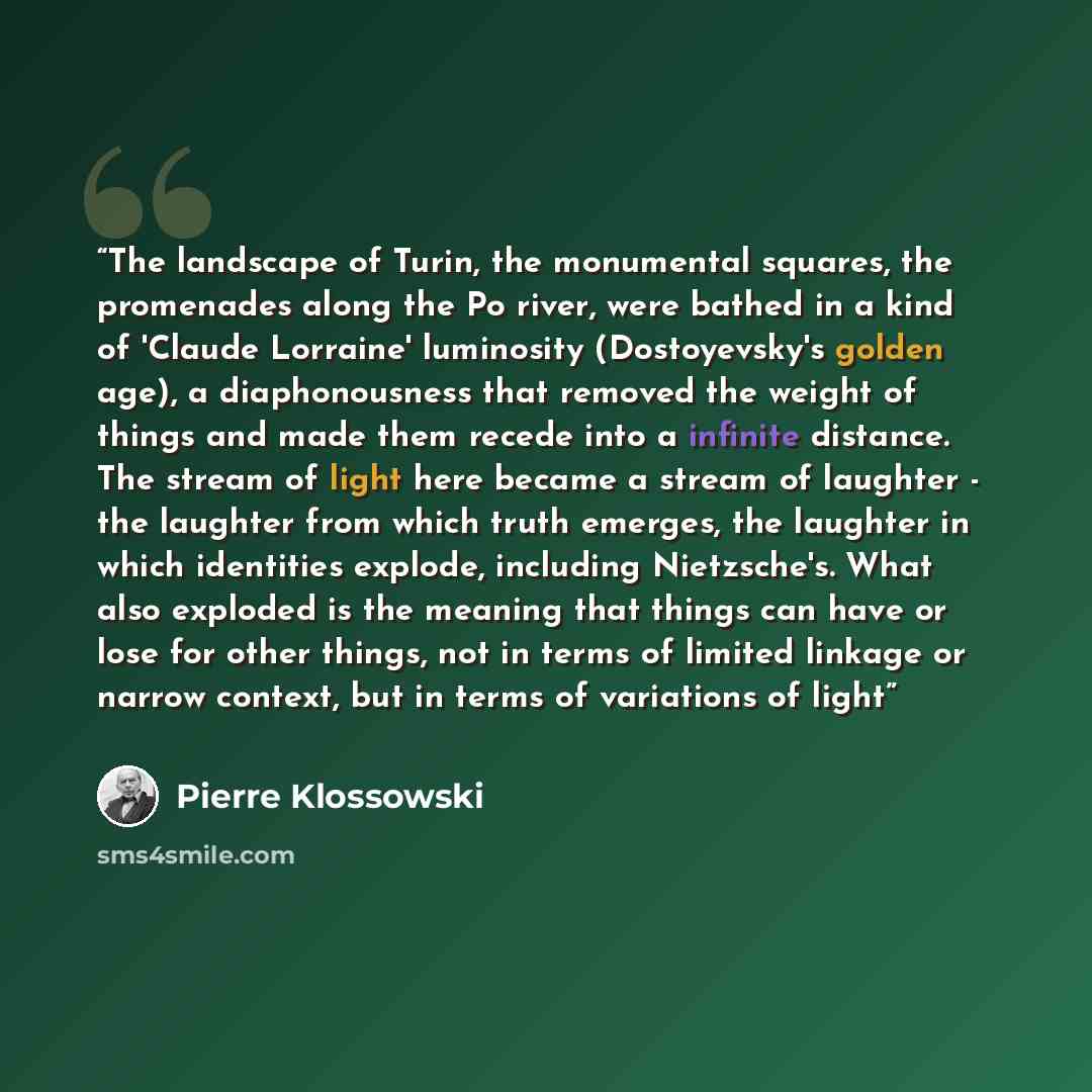 “The landscape of Turin, the monumental squares, the promenades along the Po river, were bathed in a kind of 'Claude Lorraine' luminosity (Dostoyevsky's golden age), a diaphonousness that removed the weight of things and made them recede into a infinite distance. The stream of light here became a…” quote by Pierre Klossowski