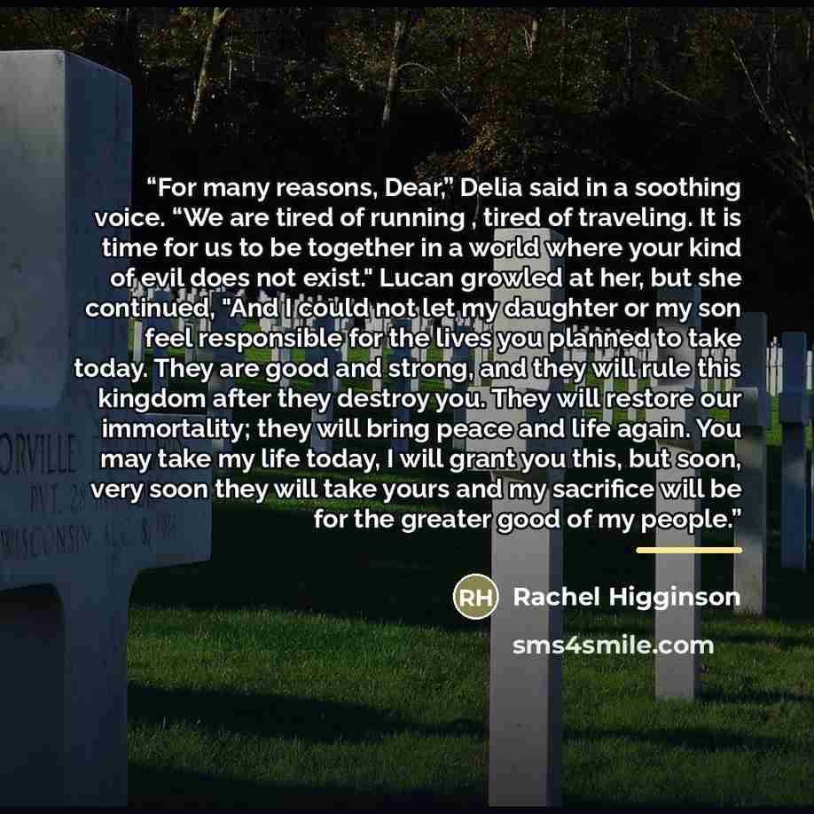 “For many reasons, Dear,” Delia said in a soothing voice. “We are tired of running , tired of traveling. It is time for us to be together in a world where your kind of evil does not exist." Lucan growled at her, but she continued, "And I could not let my daughter or my son feel responsible for the…” quote by Rachel Higginson