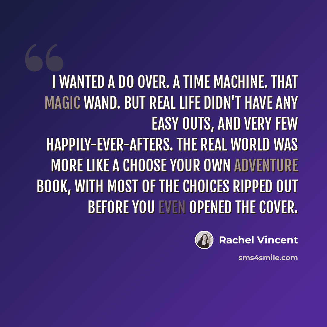 “I wanted a do over. A time machine. That magic wand. But real life didn't have any easy outs, and very few happily-ever-afters. The real world was more like a Choose Your Own Adventure book, with most of the choices ripped out before you even opened the cover.” quote by Rachel Vincent